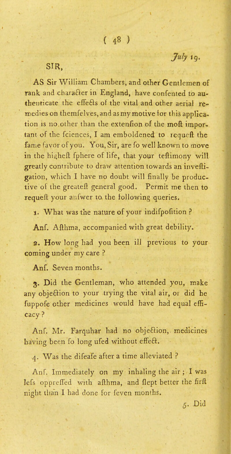 July ig. SIR, AS Sir William Chambers, and other Gentlemen of rank and character in England, have confented to au- thenticate the effe&s of the vital and other aerial re- medies on themfelves, and as my motive for this applica- tion is no,other than the extenfion of the molt impor- tant of the fciences, I am emboldened to requeft the fame favor of you. You, Sir, are fo well known to move in the hit^heft fphere of life, that your teftimony will greatly contribute to draw attention towards an invefti- gation, which I have no doubt will finally be produc- tive of the greateft general good. Permit me then to requeft your anfwer to the following queries. 1. What was the nature of your indifpofition ? Anf. Afthma, accompanied with great debility. 2. How long had you been ill previous to your coming under my care ? Anf. Seven months. 3. Did the Gentleman, who attended you, make any objection to your trying the vital air, or did he fuppofe other medicines would have had equal effi- cacy? Anf. Mr. Farquhar had no objection, medicines having been fo long ufed without effe£t. 4. Was the difeafe after a time alleviated ? Anf. Immediately on my inhaling the air; I was Jefs oppreffed with afthma, and flept better the firft night than I had done for feven months. 5. Did