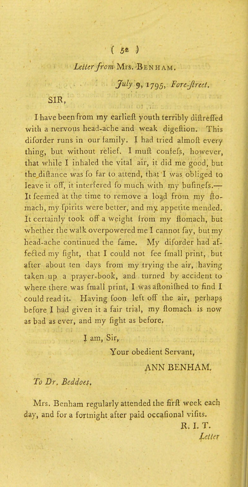 ( 5* ) Letter fromMrs. 'Ben h am. July 9, 17g5, Fore-Jlreet. SIR, I have been from my earlieft youth terribly diftreffed with a nervous head-ache and weak digeftion. This diforder runs in our family. I had tried almofl every thing, but without relief. I muft confefs, however, that while I inhaled the vital air, it did me good, but the difiance was fo far to attend, that I was obliged to leave it off, it interfered fo much with my bufinefs.— It feemed at the time to remove a load from my flo- mach, my fpirits were better, and my appetite mended. It certainly took off a weight from my ftomach, but whether the walk overpowered me I cannot fay, but my head-ache continued the fame. My diforder had af- fe£led my fight, that I could not fee fmall print, but after about ten days from my trying the air, having taken up a prayer-book, and turned by accident to where there was fmall print, I was aftonifhed to find I could read it. Having foon left off the air, perhaps before I had given it a fair trial, my ftomach is now as bad as ever, and my fight as before. J am, Sir, Your obedient Servant, ANN BENHAM. To Dr. Beddoes, Mrs. Benham regularly attended the fi'rft week each day, and for a foTtnight after paid occafional vifits. R. I. T.