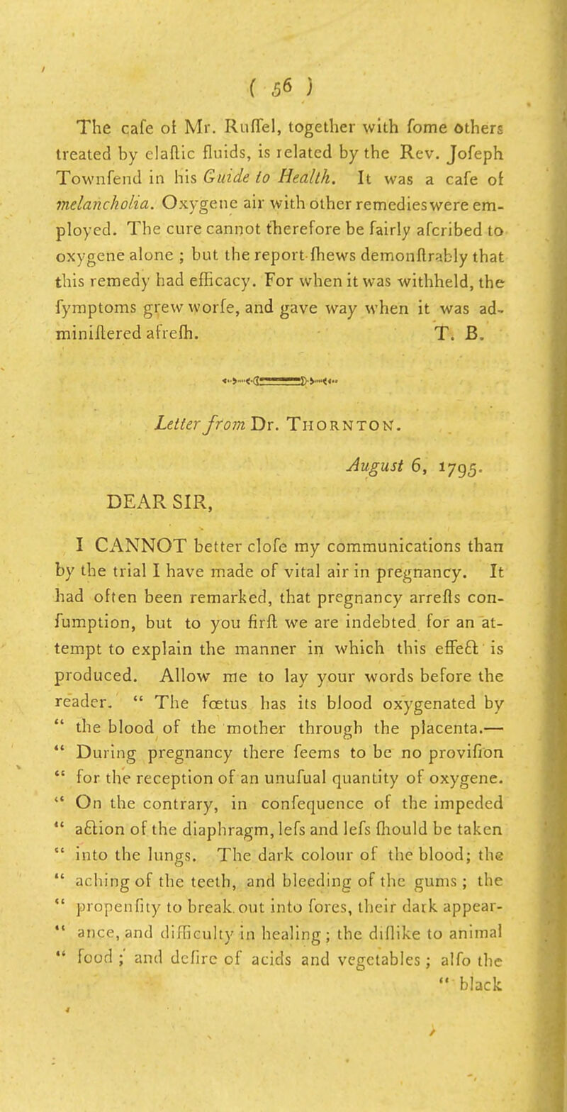 The cafe oi Mr. Ruffel, together with fome others treated by elaftic fluids, is related by the Rev. Jofeph Townfend in his Guide to Health. It was a cafe of melancholia. Oxygene air with other remedieswere em- ployed. The cure cannot therefore be fairly afcribed to oxygene alone ; but the report {hews demonftrably that this remedy had efficacy. For when it was withheld, the fymptoms grew worfe, and gave way when it was ad- miniltered afrefh. T. B. «■■>■■<■(;— fl-v»«.. Letter from Dr. Thornton. August 6, 1795. DEAR SIR, I CANNOT better clofe my communications than by the trial I have made of vital air in pregnancy. It had often been remarked, that pregnancy arrefts con- fumption, but to you firfl we are indebted for an at- tempt to explain the manner in which this effecV is produced. Allow me to lay your words before the reader.  The fcetus has its blood oxygenated by the blood of the mother through the placenta.—  During pregnancy there feems to be no provifion  for the reception of an unufual quantity of oxygene.  On the contrary, in confequence of the impeded  a£lion of the diaphragm, lefs and lefs fhould be taken  into the lungs. The dark colour of the blood; the  aching of the teeth, and bleeding of the gums ; the  propenfity to breakout into fores, their dark appear-  ance, and difficulty in healing; the dillike to animal food ;' and defire of acids and vegetables; alfo the black