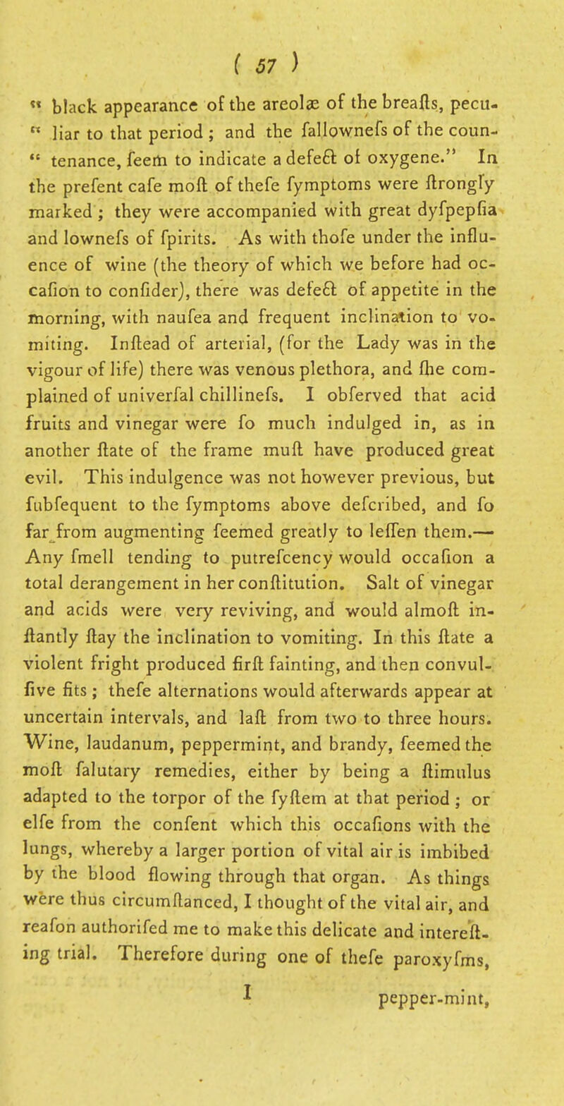  black appearance of the areolae of the breafts, pecu-  liar to that period ; and the fallownefs of the coun-  tenance, feerh to indicate a defeft of oxygene. In the prefent cafe moft of thefe fymptoms were ftrongfy marked ; they were accompanied with great dyfpepfia and lownefs of fpirits. As with thofe under the influ- ence of wine (the theory of which we before had oc- cafion to confider), there was defe£t. of appetite in the morning, with naufea and frequent inclination to vo- miting. Inflead of arterial, (for the Lady was in the vigour of life) there was venous plethora, and flie com- plained of univerfal chillinefs. I obferved that acid fruits and vinegar were fo much indulged in, as in another Hate of the frame mull have produced great evil. This indulgence was not however previous, but fubfequent to the fymptoms above defcribed, and fo far from augmenting feemed greatly to leffen them.— Any fmell tending to putrefcency would occafion a total derangement in her conftitution. Salt of vinegar and acids were very reviving, and would almoft in- flantly flay the inclination to vomiting. In this Hate a violent fright produced firft fainting, and then convul- sive fits; thefe alternations would afterwards appear at uncertain intervals, and laft from two to three hours. Wine, laudanum, peppermint, and brandy, feemed the moll falutary remedies, either by being a flimulus adapted to the torpor of the fyftem at that period; or elfe from the confent which this occafions with the lungs, whereby a larger portion of vital air is imbibed by the blood flowing through that organ. As things were thus circumflanced, I thought of the vital air, and reafon authorifed me to make this delicate and intereft- ing trial. Therefore during one of thefe paroxyfms, J pepper-mint,