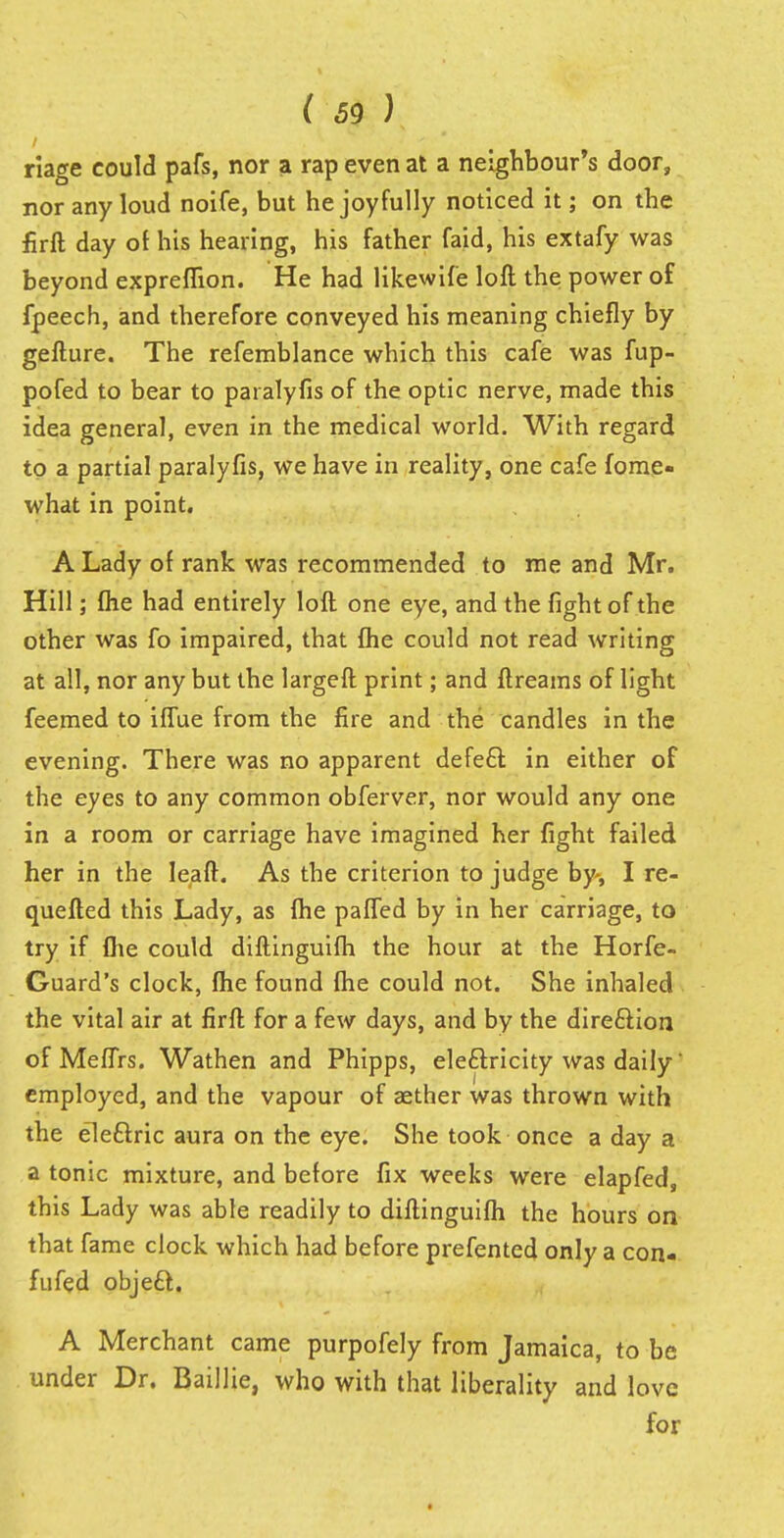riage could pafs, nor a rap even at a neighbour's door, nor any loud noife, but he joyfully noticed it; on the firft day of his hearing, his father faid, his extafy was beyond expreffion. He had likewife loft the power of fpeech, and therefore conveyed his meaning chiefly by gefture. The refemblance which this cafe was fup- pofed to bear to paralyfis of the optic nerve, made this idea general, even in the medical world. With regard to a partial paralyfis, we have in reality, one cafe fome- what in point. A Lady of rank was recommended to me and Mr. Hill; (he had entirely loft one eye, and the fight of the other was fo impaired, that {he could not read writing at all, nor any but the largeft print; and ftreams of light feemed to iffue from the fire and the candles in the evening. There was no apparent defect: in either of the eyes to any common obferver, nor would any one in a room or carriage have imagined her fight failed her in the leaft. As the criterion to judge by-, I re- quefted this Lady, as (he paffed by in her carriage, to try if flie could diftinguifh the hour at the Horfe- Guard's clock, fhe found (he could not. She inhaled the vital air at firft for a few days, and by the dire&ion of Meffrs. Wathen and Phipps, electricity was daily' employed, and the vapour of aether was thrown with the electric aura on the eye. She took once a day a a tonic mixture, and before fix weeks were elapfed, this Lady was able readily to diftinguifh the hours on that fame clock which had before prefented only a con- fufed object. A Merchant came purpofely from Jamaica, to be under Dr. Baillie, who with that liberality and love for