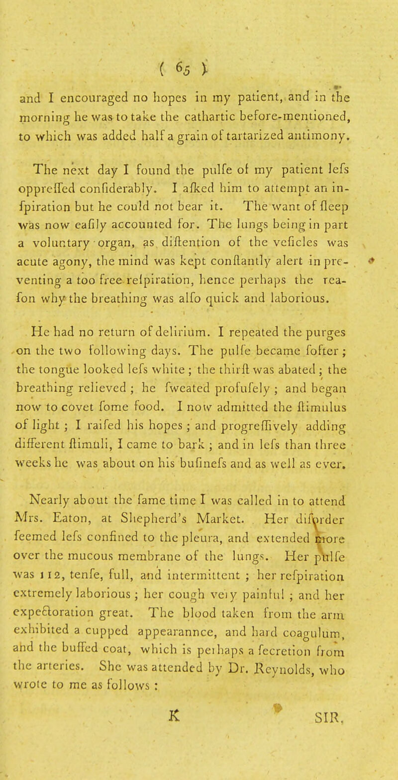 and I encouraged no hopes in my patient, and in the morning he was to take the cathartic before-mentioned, to which was added half a grain of tartarized antimony. The next day I found the pulfe of my patient lefs oppreffed confiderably. I afked him to attempt an in- fpiration but he could not bear it. The want of fleep was now eafily accounted for. The lungs being in part a voluntary organ, as diftention of the veficles was acute agony, the mind was kept con flan tly alert in pre- venting a too free relpiration, hence perhaps the rea- fon why the breathing was alfo quick and laborious. He had no return of delirium. I repeated the purges on the two following days. The pulfe became fofter; the tongue looked lefs white ; the thirft was abated ; the breathing relieved ; he fweated profufely ; and began now to covet fome food. I now admitted the flimulus of light; I raifed his hopes; and progrefhvely adding different ftimuli, I came to bark ; and in lefs than three weeks he was about on his bufinefs and as well as ever. Nearly about the fame time I was called in to attend Airs. Eaton, at Shepherd's Market. Her difWder feemed lefs confined to the pleura, and extended snore over the mucous membrane of the lungs. Her pVlfe was 112, tenfe, full, and intermittent ; her refpiration extremely laborious ; her cough veiy painful ; and her expe&oration great. The blood taken from the arm exhibited a cupped appearannce, and hard coagulum, and the buffed coat, which is peihaps a fecretion from the arteries. She was attended by Dr. Reynolds, who wrote to me as follows : K SIR.