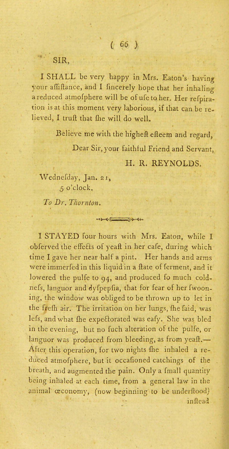 SIR, I SHALL be very happy in Mrs. Eaton's having your affiftance, and I fincerely hope that her inhaling a reduced atmofphere will be of ufe to her . Her refpira- tion is at this moment very laborious, if that can be re- lieved, I truft that me will do well. Believe me with the higheft efteem and regard, Dear Sir, your faithful Friend and Servant, H. R. REYNOLDS. Wednefday, Jan. 21, 5 o'clock. To Dr. Thornton. I STAYED four hours with Mrs. Eaton, while I obierved the effefts of yeaft in her cafe, during which time I gave her near half a pint. Her hands and arms were immerfed in this liquid in a ftate of ferment, and it lowered the pulfe to 94, and produced fo much cold- nefs, languor and dyfpepfia, that for fear of her fwoon- ing, the window was obliged to be thrown up to let in the frefh air. The irritation on her lungs, {he faid, was lefs, and what fhe expeftorated was eafy. She was bled in the evening, but no fuch alteration of the pulfe, or languor was produced from bleeding, as from yeaft.— After this operation, for two nights fhe inhaled a re- duced atmofphere, but it occafioned catchings of the breath, and augmented the pain. Only a fmall quantity being inhaled at each time, from a general law in the animal ceconomy, (now beginning to be underftood) inftcad