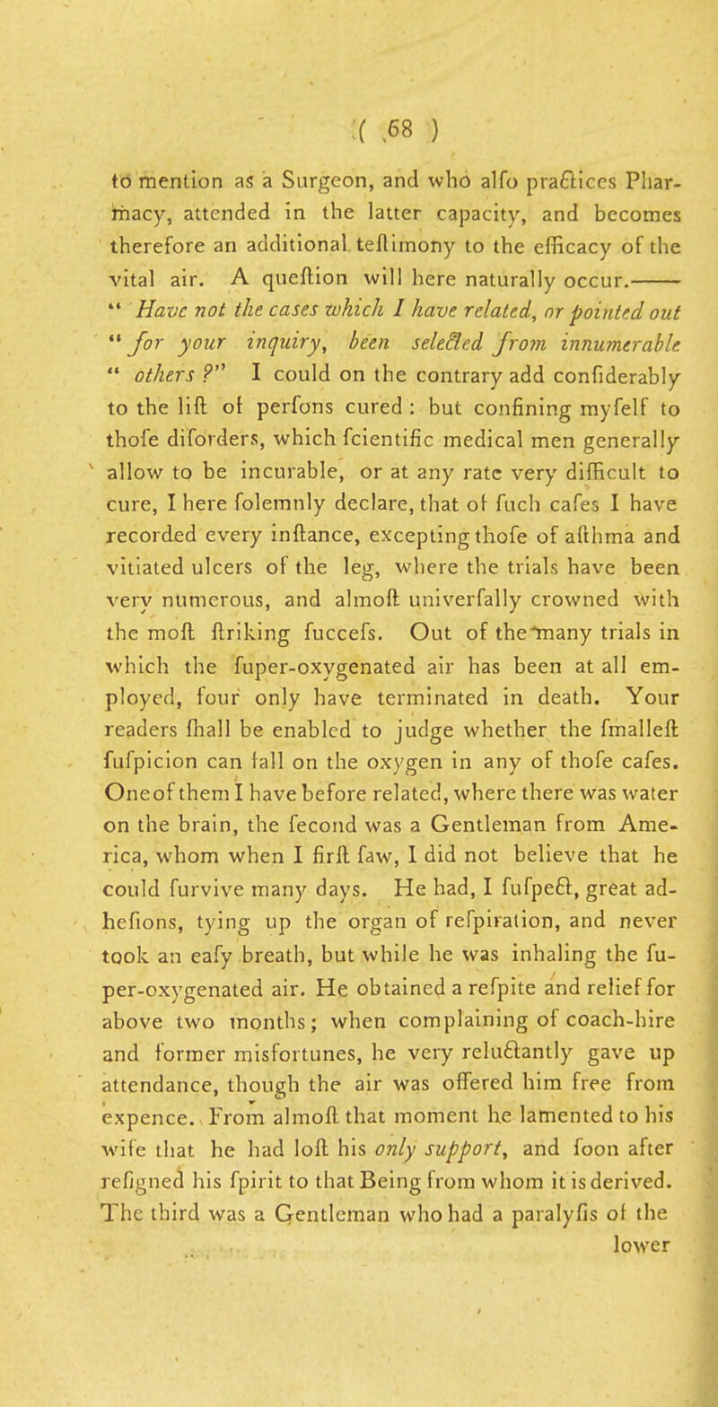 :( ) to mention as a Surgeon, and who alfo practices Phar- macy, attended in the latter capacity, and becomes therefore an additional teftimony to the efficacy of the vital air. A queftion will here naturally occur.  Have not the cases which I have related, or pointed out for your inquiry, been seletled from innumerable  others ? I could on the contrary add confiderably to the lift of perfons cured : but confining myfelf to thofe diforders, which fcientific medical men generally allow to be incurable, or at any rate very difficult to cure, I here folemnly declare, that of fuch cafes I have recorded every inftance, excepting thofe of afthma and vitiated ulcers of the leg, where the trials have been very numerous, and almoft univerfally crowned with the moft ftriking fuccefs. Out of the*many trials in which the fuper-oxygenated air has been at all em- ployed, four only have terminated in death. Your readers fhall be enabled to judge whether the fmalleft fufpicion can fall on the oxygen in any of thofe cafes. One of them I have before related, where there was water on the brain, the fecond was a Gentleman from Ame- rica, whom when I firft faw, 1 did not believe that he could furvive many days. He had, I fufpecl, great ad- hefions, tying up the organ of refpiration, and never took an eafy breath, but while he was inhaling the fu- per-oxygenated air. He obtained a refpite and relief for above two months; when complaining of coach-hire and former misfortunes, he very reluctantly gave up attendance, though the air was offered him free from expence. From almoft that moment he lamented to his wife that he had loft his only support, and foon after refigned his fpirit to that Being from whom it is derived. The third was a Gentleman who had a paralyfis of the lower