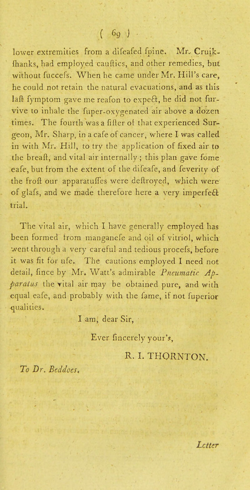 lower extremities from a difeafed fpine, Mr. Cruik- fhanks, had employed cauftics, and other remedies, but without fuccefs. When he came under Mr. Hill's care, he could not retain the natural evacuations, and as this laft fymptom gave me reafon to expect, he did not fur- vive to inhale the fuper-oxygenated air above a dozen times. The fourth was a filler ot that experienced Sur- geon, Mr. Sharp, in a cafe of cancer, where I was called in with Mr. Hill, to try the application of fixed air to the breaft, and vital air internally ; this plan gave fome eafe, but from the extent of the difeafe, and feverity of the froft our apparatuses were deftroyed, which were of glafs, and we made therefore here a very imperfect trial. \ The vital air, which I have generally employed has been formed Irora manganefe and oil of vitriol, which m O \ at* * - went through a very careful and tedious procefs, before it was fit for ufe. The cautions employed I need not detail, fince by Mr. Watt's admirable Pneumatic Ap- paratus the rital air may be obtained pure, and with equal eafe, and probably with the fame, if not fuperior ■qualities. I am, dear Sir, Ever fincerely your's, R. I. THORNTON. To Dr. Beddoes. Letter