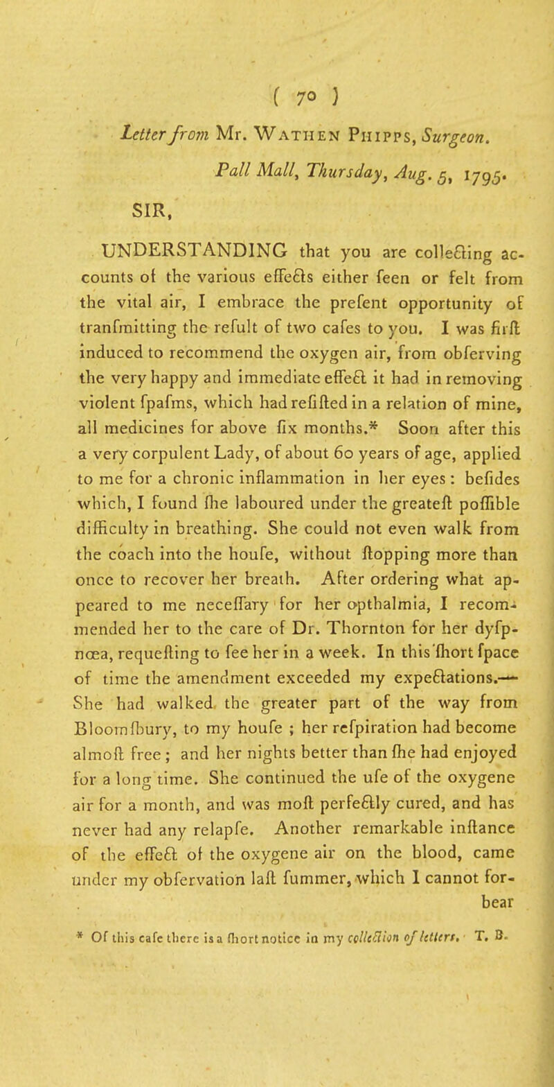 Letter from Mr. Wathen Piiipps, Surgeon. Pall Mall, Thursday, Aug. g, 1795. SIR, UNDERSTANDING that you are coining ac- counts of the various effects either feen or felt from the vital air, I embrace the prefent opportunity of tranfmitting the refult of two cafes to you. I was firft induced to recommend the oxygen air, from obferving the very happy and immediate effect it had in removing violent fpafms, which had refilled in a relation of mine, all medicines for above fix months.* Soon after this a very corpulent Lady, of about 60 years of age, applied to me for a chronic inflammation in her eyes: befides which, I found fhe laboured under the greateft poffible difficulty in breathing. She could not even walk from the coach into the houfe, without flopping more than once to recover her breath. After ordering what ap- peared to me neceffary for her opthalmia, I recom- mended her to the care of Dr. Thornton for her dyfp- ncea, requefting to fee her in a week. In this'fhort fpace of time the amendment exceeded my expectations.— She had walked the greater part of the way from Bloomfbury, to my houfe ; her refpiration had become almoft free; and her nights better than fhe had enjoyed for a long time. She continued the ufe of the oxygene air for a month, and was mofl perfectly cured, and has never had any relapfe. Another remarkable inftance of the effect of the oxygene air on the blood, came under my obfervation laft fummer, which 1 cannot for- bear * Of this cafe there is a fhort notice in my eclhflion ojktlcrt, T. B.