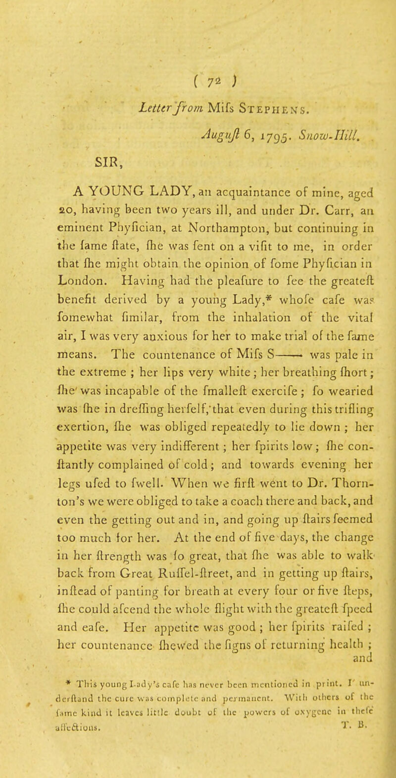 ( 7* ) Letter from Mifs Stephen's. Jugujl 6, 1795. Snow.Hill. SIR, A YOUNG LADY, an acquaintance of mine, aged 20, having been two years ill, and under Dr. Carr, an eminent Phyfician, at Northampton, but continuing in the fame ffate, fhe was fent on a vifit to me, in order that fhe might obtain the opinion of fome Phyfician in London. Having had the pleafure to fee the greateft benefit derived by a young Lady,* whofe cafe was fomewhat fimilar, from the inhalation of the vital air, I was very anxious for her to make trial of the fame means. The countenance of Mifs S was pale in the extreme ; her lips very white ; her breathing fhort; fhe' was incapable of the fmallefl exercife ; fo wearied was fhe in dreffing herfelf,'that even during this trifling exertion, fhe was obliged repeatedly to lie down ; her appetite was very indifferent; her fpirits low; fhe con- itantly complained of cold; and towards evening her legs ufed to fwell. When we firft went to Dr. Thorn- ton's we were obliged to take a coach there and back, and even the getting out and in, and going up flairs feemed too much for her. At the end of five days, the change in her ftrength was fo great, that fhe was able to walk back from Great Ruffel-ftreet, and in getting up flairs, inflcad of panting for breath at every four or five fleps, fhe could afcend the whole flight with the greateft fpeed and eafe. Her appetite was good ; her fpirits raifed ; her countenance Ihewed the figns of returning health ; and * This young I-ody's cafe has never been mentioned in print. I' un- derftand the cure was complete and permanent. With others of the fame kind it leaves little doubt of the powers of o.vygcnc in thclc affcftioiu. ?. a.
