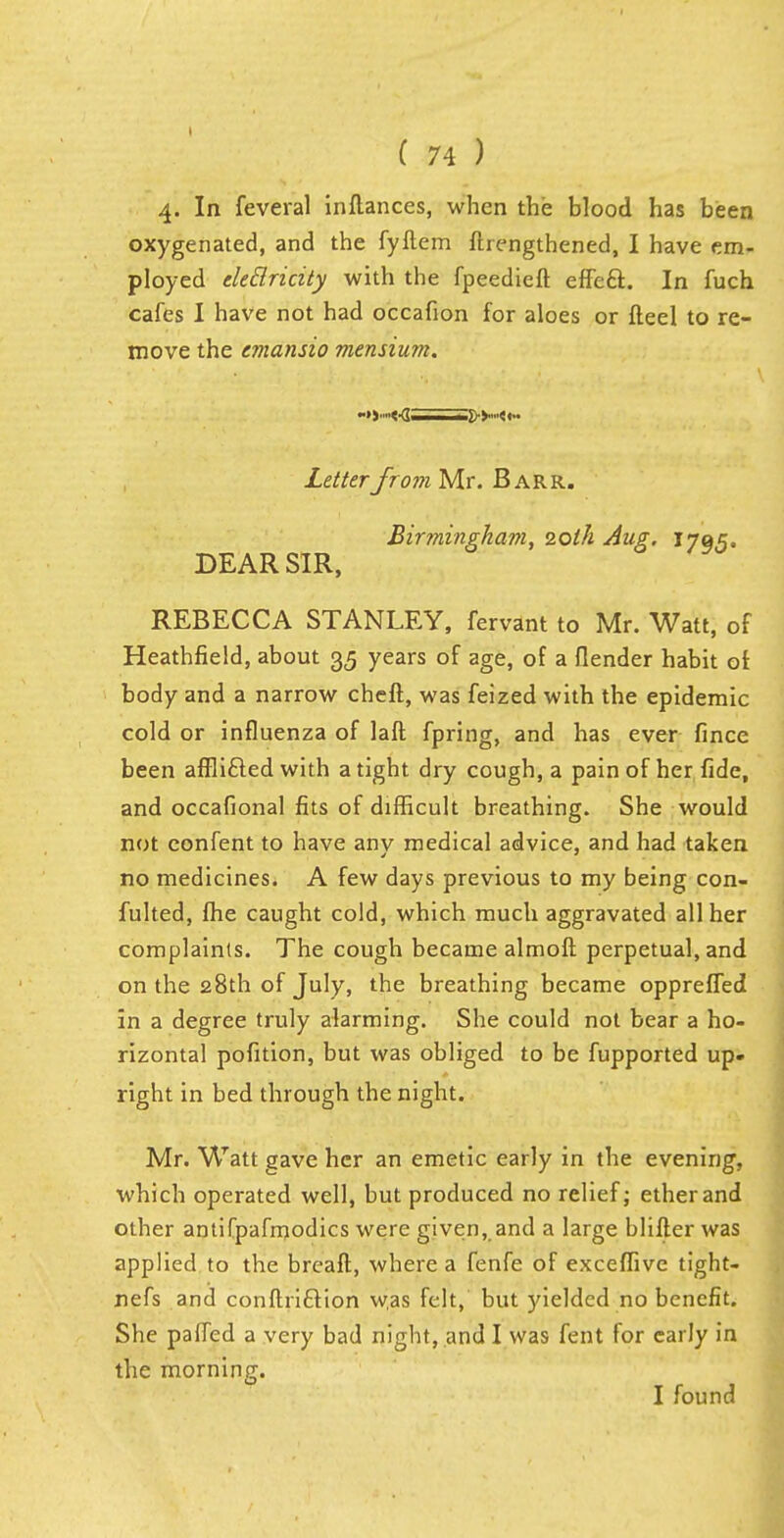 4. In feveral inftances, when the blood has been oxygenated, and the fyftem fhengthened, I have em- ployed eledricity with the fpeedieft effeft. In fuch cafes I have not had occafion for aloes or fteel to re- move the cmansio mensium. Letterfrom Mr. Barr. Birmingham, 20th Aug. 1705. DEAR SIR, REBECCA STANLEY, fervant to Mr. Watt, of Heathfield, about 35 years of age, of a {lender habit of body and a narrow cheft, was feized with the epidemic cold or influenza of laft fpring, and has ever fince been afflifled with a tight dry cough, a pain of her fide, and occafional fits of difficult breathing. She would not confent to have anv medical advice, and had taken no medicines. A few days previous to my being con- fulted, fhe caught cold, which much aggravated all her complaints. The cough became almoft perpetual, and on the 28th of July, the breathing became opprefled in a degree truly alarming. She could not bear a ho- rizontal pofition, but was obliged to be fupported up- right in bed through the night. Mr. Watt gave her an emetic early in the evening, which operated well, but produced no relief; ether and other antifpafmodics were given, and a large blifler was applied to the breaft, where a fenfe of exceffive tight- nefs and conftricYton was felt, but yielded no benefit. She paired a very bad night, and I was fent for early in the morning. I found