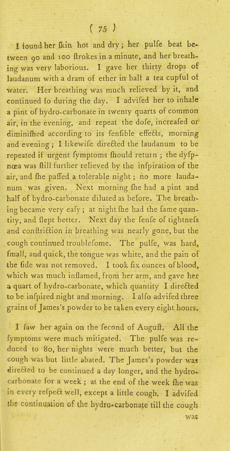 I found her {kin hot and dry; her pulfe beat be- tween go and 100 ftrokes in a minute, and her breath- ing was very laborious. I gave her thirty drops of laudanum with a dram of ether in halt a tea cupful or water. Her breathing was much relieved by it, and continued lo during the day. I advifed her to inhale a pint of hydro-carbonate in twenty quarts of common air, in the evening, and repeat the dofe, increafed or diminished according to its fenfible effefts, morning and evening ; I likewife directed the laudanum to be repeated if urgent fymptoms mould return ; the dyfp- naea was Hill further relieved by the infpiration of the air, and me pafled a tolerable night; no more lauda- num was given. Next morning fhe had a pint and half of hydro-carbonate diluted as before. The breath- ing became very eafy ; at night fhe had the fame quan- tity, and flept better. Next day the fenfe of tightnefs and conftriction in breathing was nearly gone, but the cough continued troublefome. The pulfe, was hard, fmall, and quick, the tongue was white, and the pain of the fide was not removed. I took fix ounces of blood, which was much inflamed, from her arm, and gave her a quart of hydro-carbonate, which quantity I direfted to be infpired night and morning. I alfo advifed three grains of James's powder to be taken every eight hours. I faw her again on the fecond of Auguft. All the fymptoms were much mitigated. The pulfe was re- duced to 80, her nights were much better, but the cough was but little abated. The James's powder was directed to be continued a day longer, and the hydro- carbonate for a week ; at the end of the week me was in every refpeft well, except a little cough. I advifed the continuation of the hydro^carbonate till the cough was