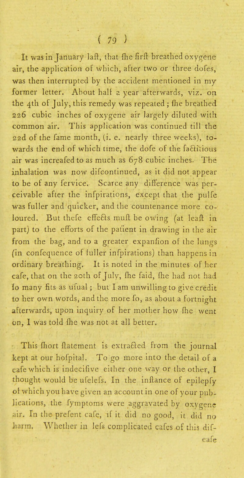 It was in January laft, that {he firft breathed oxygene air, the application of which, after two or three dofes, was then interrupted by the accident mentioned in my former letter. About half a year afterwards, viz. on the 4th of July, this remedy was repeated ; (he breathed 226 cubic inches of oxygene air largely diluted with common air. This application was continued till the 22d of the fame month, (i. e. nearly three weeks), to- wards the end of which time, the dofe of the factitious air was increafed to as much as 678 cubic inches. The inhalation was now difcontinued, as it did not appear to be of any fervice. Scarce any difference was per- ceivable after the infpirations, except that the pulfe was fuller and quicker, and the countenance more co- loured. But thefe effefts muft be owing (at leaft in part) to the efforts of the patient in drawing in the air from the bag, and to a greater expanfion of the lungs (in confequence of fuller infpirations) than happens in ordinary breathing. It is noted in the minutes of her cafe, that on the 20th of July, fhe faid, fhe had not had io many fits as u'fual; but lam unwilling to give credit to her own words, and the more fo, as about a fortnight afterwards, upon inquiry of her mother how fhe went on, I was told (he was not at all better. This fhort ftatement is extracted from the journal kept at our hofpital. To go more into the detail of a cafe which is indecifive either one way or the other, I thought would be ufelefs. In the inftance of epilepfy of which you have given an account in one of your pub- lications, the fymptoms were aggravated by oxygene air. In the prefent cafe, if it did no good, it did no harm. Whether in lels complicated cafes of this dif- eafe