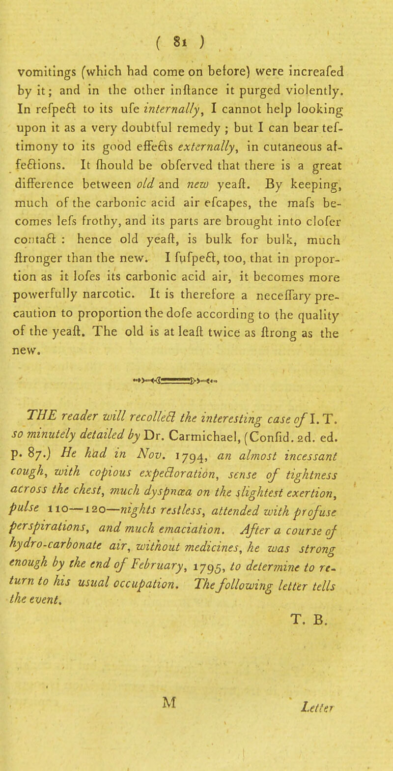 vomitings (which had come on before) were increafed by it; and in the other inftance it purged violently. In refpecl: to its ufe internally, I cannot help looking upon it as a very doubtful remedy ; but I can bear tef- timony to its good effefts externally, in cutaneous af- fections. It mould be obferved that there is a great difference between old and new yeaft. By keeping, much of the carbonic acid air efcapes, the mafs be- comes lefs frothy, and its parts are brought into clofer conta£f. : hence old yeaft, is bulk for bulk, much ftronger than the new. I fufpeft, too, that in propor- tion as it lofes its carbonic acid air, it becomes more powerfully narcotic. It is therefore a neceffary pre- caution to proportion the dofe according to the quality of the yeaft. The old is at leaft twice as ftrong as the new. •■►Wert ■ 'ft THE reader will recoiled! the interesting case of l.T. so minutely detailed by Dr. Carmichael, (Confid. 2d. ed. p. 87.) He had in Nov. 1794, an almost incessant cough, with copious expeBoration, sense of tightness across the chest, ?nuch dyspnoea on the slightest exertion, pulse 110—120—nights restless, attended with profuse perspirations, and much emaciation. After a course of hydro-carbonate air, without medicines, he was strong enough by the end of February, 1795, to determine to re. turn to his usual occupation. The following letter tells the event. T. B. Letter I