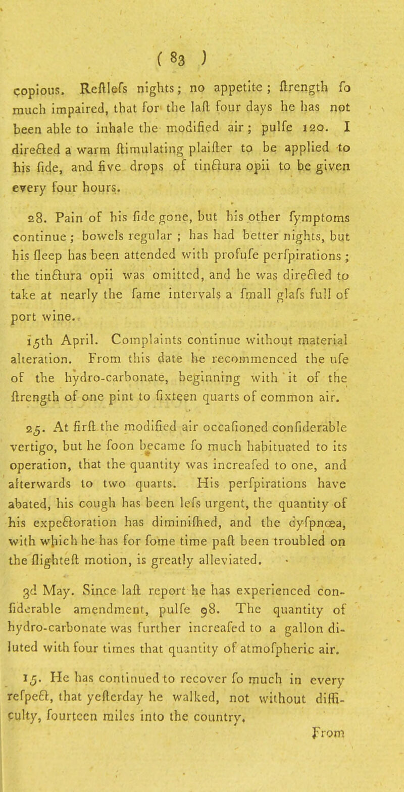 copious. Reftlefs nights; no appetite ; ftrength fo much impaired, that for the laft four days he has not been ahle to inhale the modified air; pulfe 120. I directed a warm ftimulating plaifter to be applied to his fide, and five drops of tinftura opii to be given every four hours. 28. Pain of his fide gone, but his other fymptoms continue; bowels regular ; has had better nights, but his fleep has been attended with profufe perfpirations ; the tin&ura opii was omitted, and he was directed to take at nearly the fame intervals a fmall glafs full of port wine. 15th April. Complaints continue without material alteration. From this date he recommenced the ufe of the hydro-carbonate, beginning with it of the ftrength of one pint to fixteen quarts of common air. 25. At fir ft the modified air occafioned confiderable vertigo, but he foon became fo much habituated to its operation, that the quantity was increafed to one, and afterwards to two quarts. His perfpirations have abated, his cough has been lefs urgent, the quantity of his expectoration has diminifhed, and the dyfpncea, with which he has for fome time paft been troubled on the flighteft motion, is greatly alleviated. 3d May. Since laft report he has experienced con- fiderable amendment, pulfe 98. The quantity of hydro-carbonate was further increafed to a gallon di- luted with four times that quantity of atmofpheric air. 15. He has continued to recover fo much in every refpeft, that yefterday he walked, not without diffi- culty, fourteen miles into the country. From