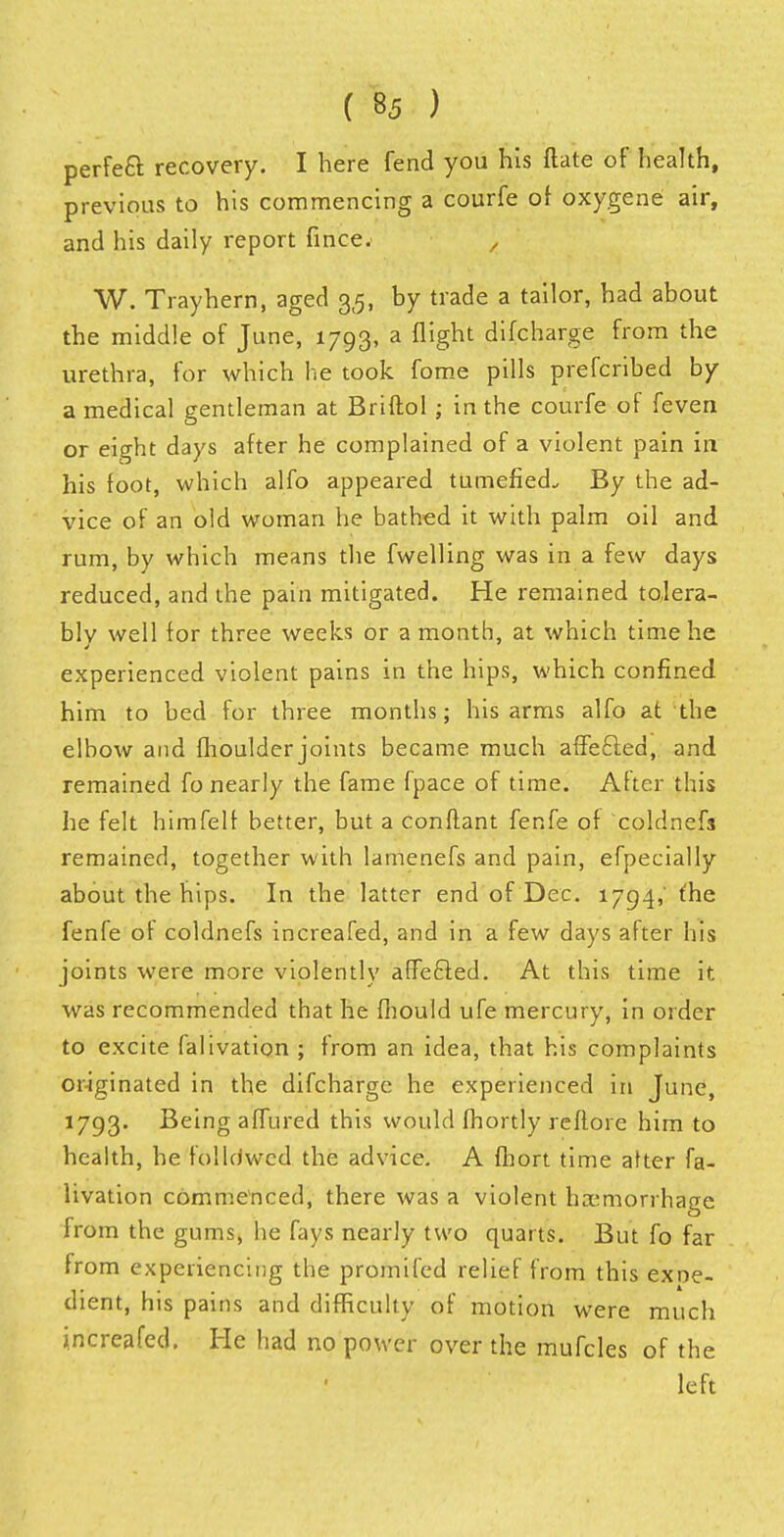 perfect recovery. I here fend you his flate of health, previous to his commencing a courfe of oxygene air, and his daily report fince. , W. Trayhern, aged 35, by trade a tailor, had about the middle of June, 1793, a flight difcharge from the urethra, for which he took fome pills prefcribed by a medical gentleman at Briftol ; in the courfe of feven or eight days after he complained of a violent pain in his foot, which alfo appeared tumefied. By the ad- vice of an old woman he bathed it with palm oil and rum, by which means the fwelling was in a few days reduced, and the pain mitigated. He remained tolera- bly well for three weeks or a month, at which time he experienced violent pains in the hips, which confined him to bed for three months; his arms alfo at the elbow and moulder joints became much affecled, and remained fo nearly the fame {pace of time. After this he felt himfelf better, but a conftant fenfe of coldnefs remained, together with lamenefs and pain, efpecially about the hips. In the latter end of Dec. 1794, the fenfe of coldnefs increafed, and in a few days after his joints were more violently affecled. At this time it was recommended that he mould ufe mercury, in order to excite falivation ; from an idea, that his complaints originated in the difcharge he experienced in June, 1793. Being affured this would fhortly reftore him to health, he folldwed the advice. A fhort time after fa- livation commenced, there was a violent haemorrhage from the gums, he fays nearly two quarts. But fo far from experiencing the promifed relief from this expe- dient, his pains and difficulty of motion were much increafed. He had no power over the mufcles of the left
