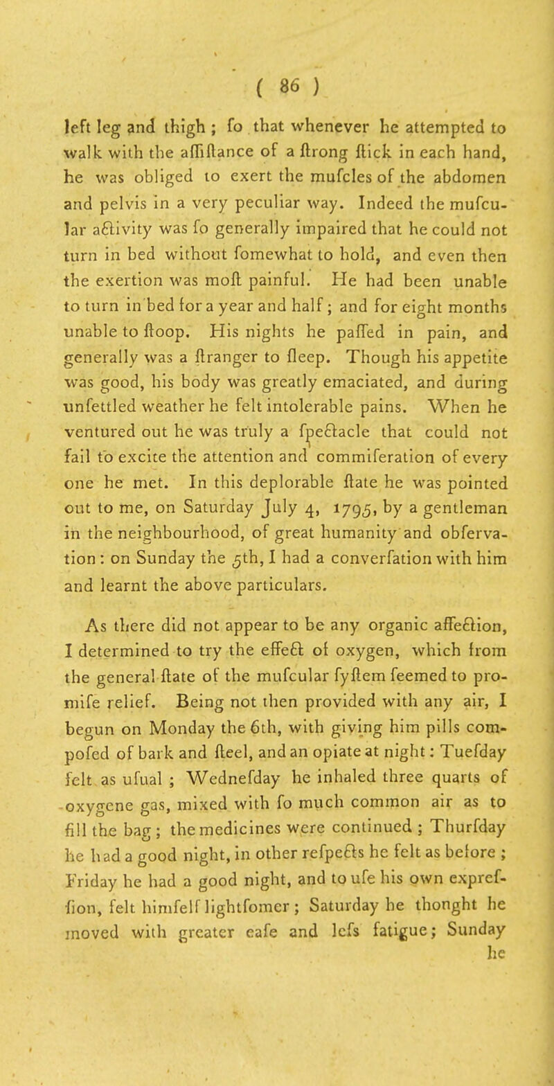 left leg and thigh ; fo that whenever he attempted to walk with the afliflance of a ftrong flick in each hand, he was obliged to exert the mufcles of the abdomen and pelvis in a very peculiar way. Indeed the mufcu- lar activity was fo generally impaired that he could not turn in bed without fomewhat to hold, and even then the exertion was moft painful. He had been unable to turn in bed for a year and half; and for eight months unable to ftoop. His nights he paffed in pain, and generally was a ftranger to fleep. Though his appetite was good, his body was greatly emaciated, and during unfettled weather he felt intolerable pains. When he ventured out he was truly a fpe&acle that could not fail to excite the attention and commiferation of every one he met. In this deplorable ftate he was pointed out to me, on Saturday July 4, 1795, by a gentleman in the neighbourhood, of great humanity and obferva- tion : on Sunday the 5th, I had a converfation with him and learnt the above particulars. As there did not appear to be any organic affe&ion, I determined to try the effecl: of oxygen, which from the general ftate of the mufcular fyflem feemed to pro- mife relief. Being not then provided with any air, I begun on Monday the 6th, with giving him pills com- pofed of bark and fleel, and an opiate at night: Tuefday felt as ufual ; Wednefday he inhaled three quarts of oxygene gas, mixed with fo much common air as to fill the bag ; the medicines were continued 5 Thurfday he had a good night, in other refpe&s he felt as before ; Friday he had a good night, and to ufe his own expref- fion, felt himfelf lightfomer ; Saturday he thonght he moved with greater eafe and lcfs fatigue; Sunday he