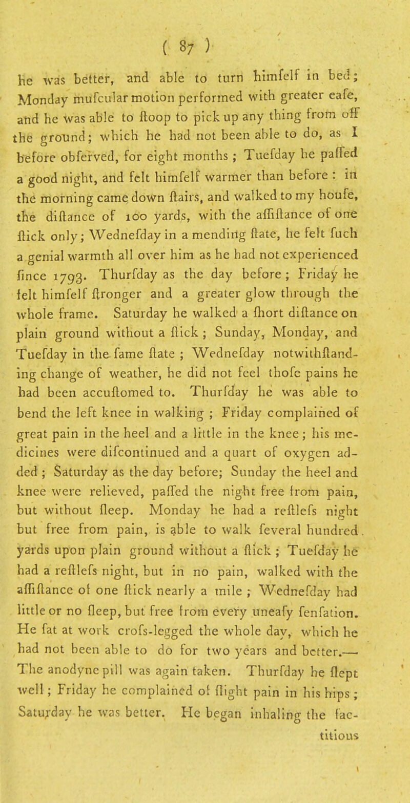 ( 37 ) he was better, and able to turn himfelf in bed; Monday mufcular motion performed with greater eafe, and he was able to ftoop to pickup any thing from off the ground; which he had not been able to do, as I before obferved, for eight months ; Tuefday he parted a good night, and felt himfelf warmer than before : m the morning came down flairs, and walked to my houfe, the diftance of too yards, with the afliftance of one flick only; Wednefday in a mending ftate, he felt fuch a genial warmth all over him as he had not experienced fince 1793. Thurfday as the day before; Friday he felt himfelf flronger and a greater glow through the whole frame. Saturday he walked a fhort diftance on plain ground without a flick; Sunday, Monday, and Tuefday in the fame ftate ; Wednefday notwithftand- ing change of weather, he did not feel thofe pains he had been accuftomed to. Thurfday he was able to bend the left knee in walking ; Friday complained of great pain in the heel and a little in the knee; his me- dicines were difcontinued and a quart of oxygen ad- ded ; Saturday as the day before; Sunday the heel and knee were relieved, palled the night free from pain, but without fleep. Monday he had a reftlefs night but free from pain, is able to walk feveral hundred yards upon plain ground without a ftick ; Tuefday he had a reftlefs night, but in no pain, walked with the afliftance of one ftick nearly a mile ; Wednefday had little or no fleep, but free Irom every uneafy fenfation. He fat at work crofs-legged the whole day, which he had not been able to do for two years and better.—• The anodyne pill was again taken. Thurfday he flept well; Friday he complained of flight pain in his hips; Saturday he was better. He began inhaling the fac- titious