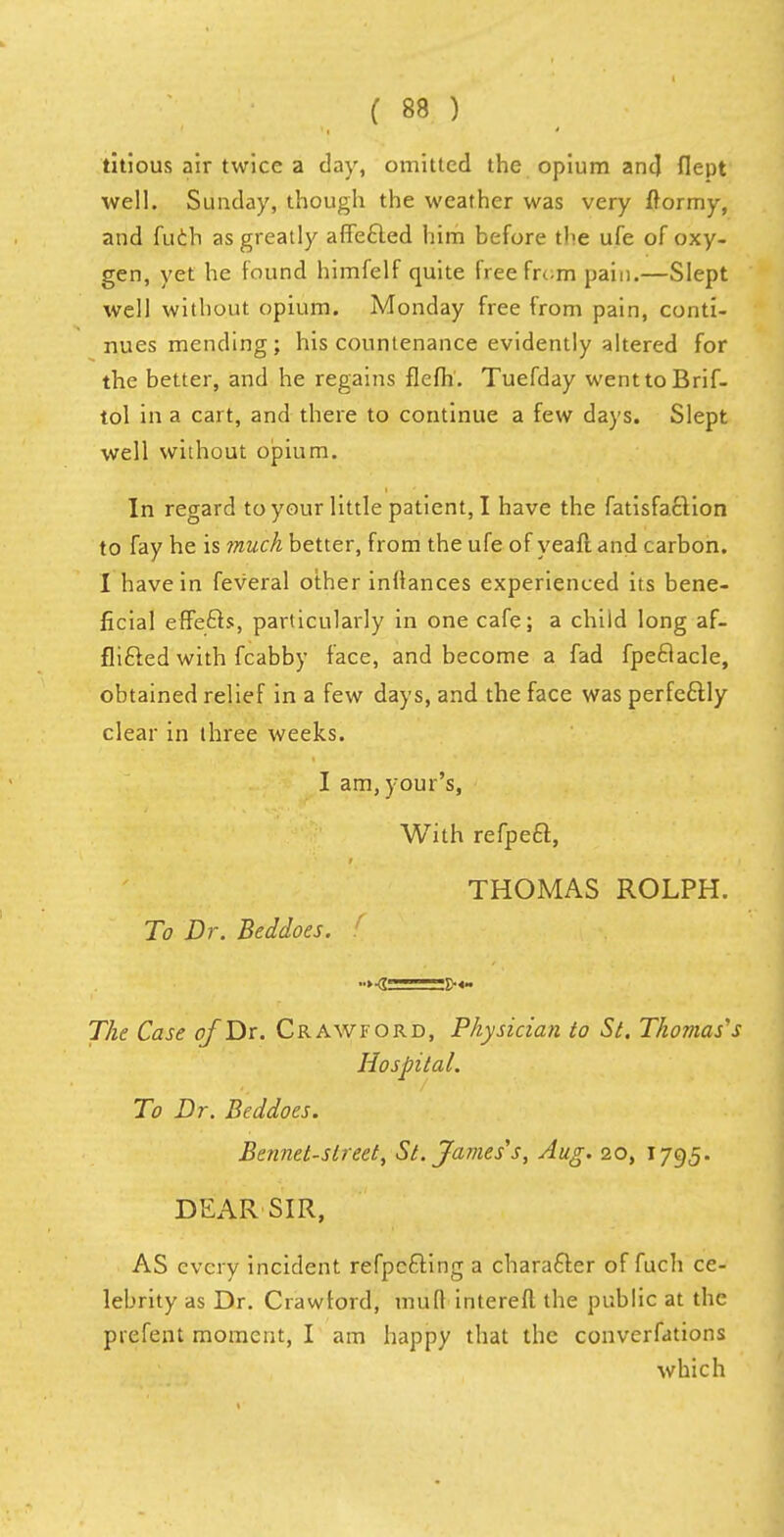 titious air twice a day, omitted the opium and flept well. Sunday, though the weather was very frormy, and fuch as greatly affected him before the ufe of oxy- gen, yet he found himfelf quite free from pain.—Slept well without opium. Monday free from pain, conti- nues mending; his countenance evidently altered for the better, and he regains flefh. Tuefday wenttoBrif- tol in a cart, and there to continue a few days. Slept well without opium. In regard to your little patient, I have the fatisfaclion to fay he is much better, from the ufe of yeaft and carbon. I have in feveral other infiances experienced its bene- ficial effects, particularly in one cafe; a child long af- flicted with fcabby face, and become a fad fpeclacle, obtained relief in a few days, and the face was perfectly clear in three weeks. I am, your's, With refpeet, THOMAS ROLPH. To Dr. Beddoes. The Case of Dr. Crawford, Physician to St. Thomas s Hospital. To Dr. Beddoes. Bennet-sireet, St. James's, Aug. 20, 1795. DEAR SIR, AS every incident refpccting a character of fuch ce- lebrity as Dr. Crawford, mufl intereft the public at the prefent moment, I am happy that the converfations which