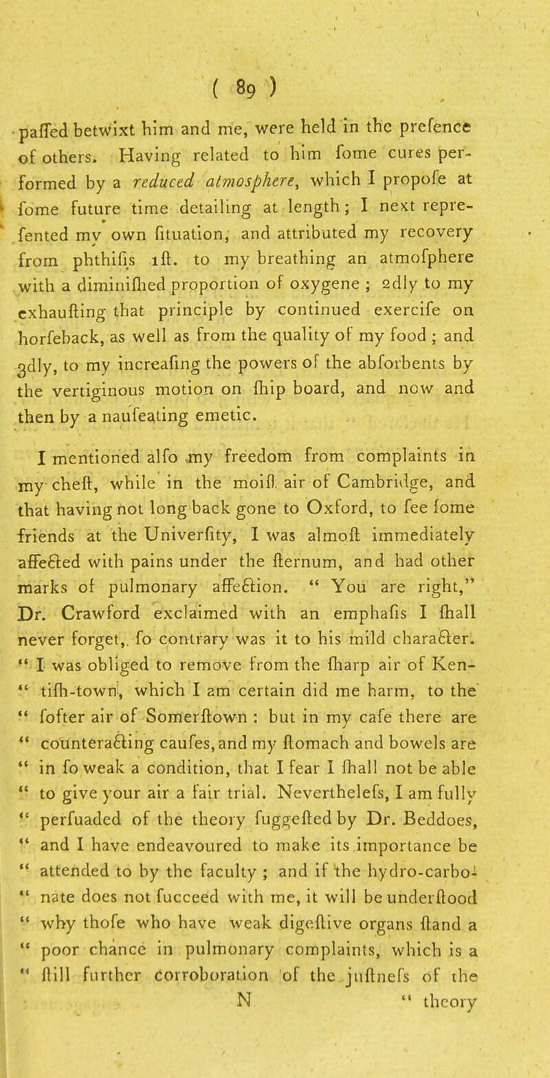 •paffed betwixt him and me, were held in the prefence of others. Having related to him fome cures per- formed by a reduced atmosphere, which I propofe at ► fome future time detailing at length; I next repre- fented my own fituation, and attributed my recovery from phthifis lft. to my breathing an atmofphere with a diminifhed proportion of oxygene ; 2dly to my cxhaufting that principle by continued exercife on horfeback, as well as from the quality of my food ; and 3dly, to my increafing the powers of the abforbents by the vertiginous motion on fhip board, and now and then by a naufeating emetic. I mentioned alfo -my freedom from complaints in my cheft, while in the moif). air of Cambridge, and that having not long back gone to Oxford, to fee fome friends at the Univerfity, I was almoft immediately affe&ed with pains under the fternum, and had other marks of pulmonary affection.  You are right, Dr. Crawford exclaimed with an emphafis I fhall never forget,, fo contrary was it to his mild character.  I was obliged to remove from the fharp air of Ken-  tifh-town, which I am certain did me harm, to the  fofter air of Somerflown : but in my cafe there are  counteracting caufes,and my ftomach and bowels are  in fo weak a condition, that I fear 1 fhall not be able  to give your air a fair trial. Neverthelefs, I am fully  perfuaded of the theory fuggefted by Dr. Beddoes, ?•' and I have endeavoured to make its importance be  attended to by the faculty ; and if the hydro-carbo-  nate does not fucceed with me, it will be underftood  why thofe who have weak digeflive organs ftand a  poor chance in pulmonary complaints, which is a  ftill further corroboration of the jnftnefs of the N  theory