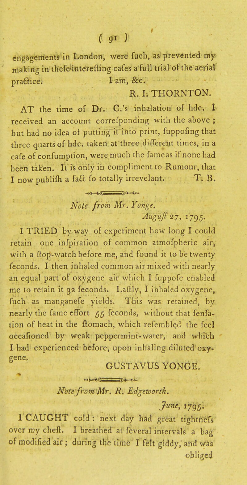 engagements in London, were fuch, as- prevented my- making in thefe-interefting cafes a full trial of the aerial practice. I am, &c. R. Is THORNTON. AT the time of Dr. C.'s inhalation of hdc. I received an account correfponding with the above ; but had no idea of putting it into print, fuppofing that three quarts of hdc. taken at three different times, in a cafe of confumption, were much the fame as if none had been taken. It is only in compliment to Rumour, that I now publifh a fact fo totally irrevelant. T. B. ■■»>-«r >>-<<■. Note from Mr.Yonge. Augujl 27, 1795. I TRIED by way of experiment how long I could retain one infpiration of common atmofpheric air, with a ftop-watch before me, and found it to be twenty feconds. I then inhaled common air mixed with nearly an equal part of oxygene air which I fuppofe enabled me to retain it 32 feconds. Laftly, I inhaled oxygene, fuch as manganefe yields. This was retained, by nearly the fame effort 55 feconds, without that fenfa- tion of heat in the ftomach, which refembled the feel occafioned by weak peppermint-water, and which I had experienced before, upon inhaling diluted oxy« gene. GUSTAVUS YONGE. Note from Mr. R. Edgezvorth. June, 1795. 1 CAUGHT cold : next clay had great tightnefs over my cheft. I breathed at feveral intervals a bag of modified air ; during the time I felt giddy, and was obliged
