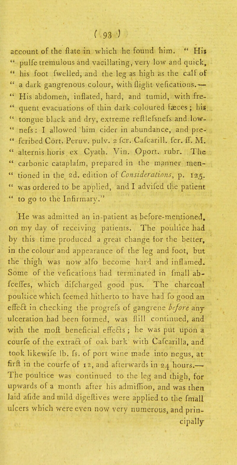 account of the flate in which he found him. *' His  pulfe tremulous and vacillating, very low and quick,  his foot fwelled, and the leg as high as the calf of  a dark gangrenous colour, with flight vefications.—  His abdomen, inflated, hard, and tumid, with fre-  quent evacuations of thin dark coloured fasces; hi$  tongue black and dry, extreme reftlefsnefs and low-  nefs : I allowed him cider in abundance, and pre-  fcribed Cort. Peruv. pulv. 2 fcr. Cafcarill. fcr. ff. M.  alternis horis ex Cyath. Vin. Oport. rubr. The  carbonic cataplafm, prepared in the manner men-  tioned in the 2d. edition of Considerations, p. tZR.  was ordered to be applied, and I advifed the patient  to go to the Infirmary. He was admitted an in-patient as before-mentioned, on my day of receiving patients. The poultice had by this time produced a great change for the better, in the colour and appearance of the leg and foot, but the thigh was now alfo become hard and inflamed. Some of the vefications had terminated in fmall ab- fceffes, which difcharged good pus. The charcoal poultice which feemed hitherto to have had fo good an effecl: in checking the progrefs of gangrene bcjore any ulceration had been formed, was Hill continued, and with the moft beneficial effefts ; he was put upon a courfe of the extract of oak bark with Cafcarilla, and took likewife lb. fs. of port wine made into negus, at firft in the courfe of 12, and afterwards in 24 hours.— The poultice was continued to the leg and thigh, for upwards of a month after his admiffion, and was then laid afide and mild digeflives were applied to the fmall ulcers which were even now very numerous, and prin- cipally