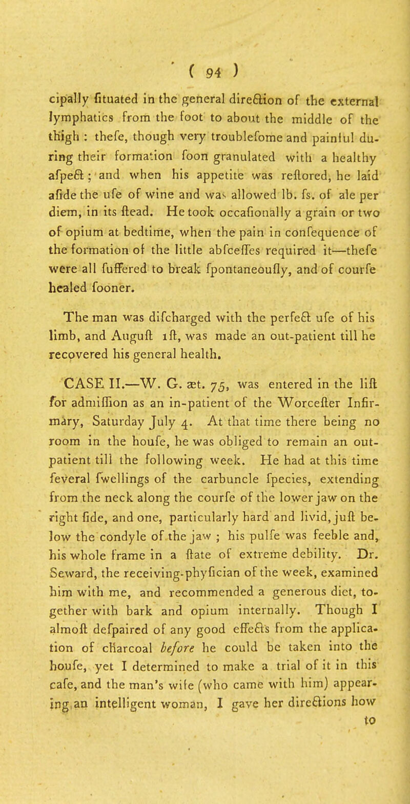 cipally fituated in the general direction of the external lymphatics from the foot to about the middle of the thigh : thefe, though very troublefome and painlul du- ring their formation foon granulated with a healthy afpeft ; and when his appetite was reflored, he laid afide the ufe of wine and was allowed lb. fs. of ale per diem, in its ftead. He took occasionally a grain or two of opium at bedtime, when the pain in confequence of the formation of the little abfcefles required it—thefe were all fuffered to break fpontaneoufly, and of courfe healed fooner. The man was difcharged with the perfect ufe of his limb, and Auguft iff, was made an out-patient till he recovered his general health. CASE II.—W. G. set. 75, was entered in the lift for admiflion as an in-patient of the Worcefter Infir- mary, Saturday July 4. At that time there being no room in the houfe, he was obliged to remain an out- patient till the following week. He had at this time feveral fwellings of the carbuncle fpecies, extending from the neck along the courfe of the lower jaw on the right fide, and one, particularly hard and livid, juft be- low the condyle of the jaw ; his pulfe was feeble and, his whole frame in a ftate of extreme debility. Dr. Seward, the receiving-phyfician of the week, examined him with me, and recommended a generous diet, to- gether with bark and opium internally. Though I almoft defpaircd of any good effects from the applica- tion of charcoal before he could be taken into the houfe, yet I determined to make a trial of it in this cafe, and the man's wife (who came with him) appear- ing an intelligent woman, I gave her directions how to