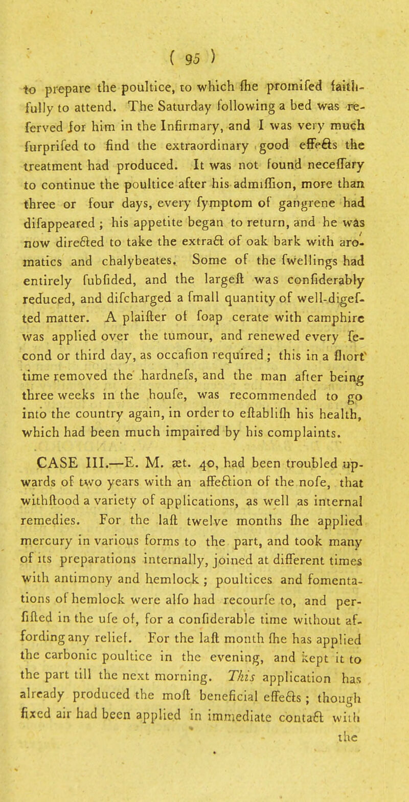 to prepare the poultice, to which (he promifed faith- ful ly to attend. The Saturday following a bed was re- ferved for him in the Infirmary, and I was very much furprifed to find the extraordinary good effe&s the treatment had produced. It was not found necefTary to continue the poultice after his admiffion, more than three or four days, every fymptom of gangrene had difappeared ; his appetite began to return, and he was now directed to take the extract of oak bark with aro- raatics and chalybeates. Some of the fwellings had entirely fubfided, and the largeft was confiderably reduced, and difcharged a fmall quantity of well-digef- ted matter. A plaifter ot foap cerate with camphire was applied over the tumour, and renewed every fe- cond or third day, as occafion required ; this in a fliorf time removed the hardnefs, and the man after being three weeks in the houfe, was recommended to go into the country again, in order to eftablifh his health, which had been much impaired by his complaints. CASE III.—E. M. ast. 40, had been troubled up- wards of two years with an affeftion of the nofe, that withftood a variety of applications, as well as internal remedies. For the laft twelve months fhe applied mercury in various forms to the part, and took many of its preparations internally, joined at different times with antimony and hemlock ; poultices and fomenta- tions of hemlock were alfo had recourfe to, and per- fiflcd in the ufe of, for a confiderable time without af- fording any relief. For the laft month fhe has applied the carbonic poultice in the evening, and kept it to the part till the next morning. This application has already produced the moll beneficial effefts; though fixed air had been applied in immediate contaft with * - ** % the