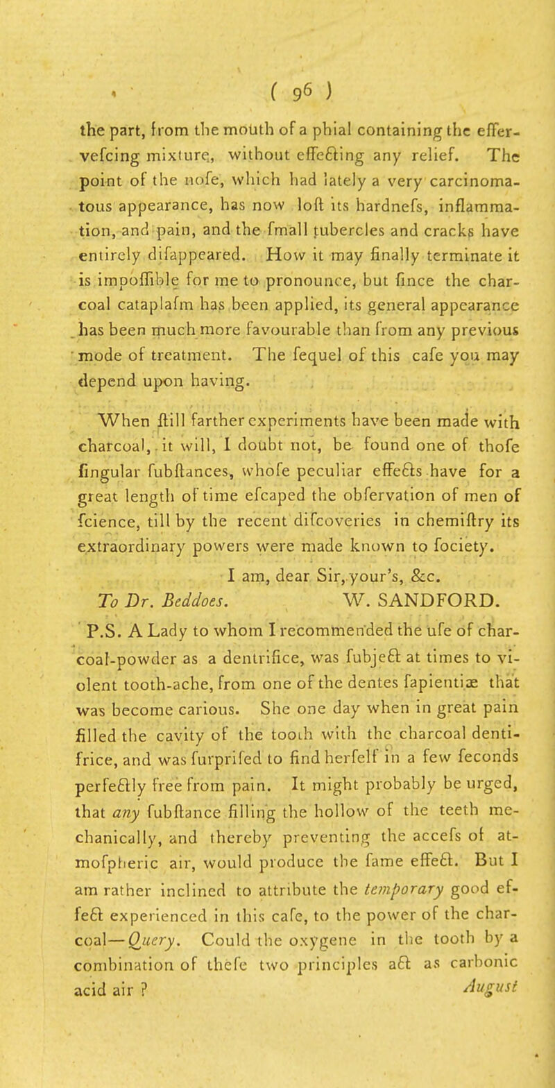 the part, from the mouth of a phial containing the effer- vefcing mixture,, without effe&ing any relief. The point of the nofe, which had lately a very carcinoma- tous appearance, has now loft its hardnefs, inflamma- tion, and pain, and the fmall tubercles and cracks have entirely dtfappeared. How it may finally terminate it is impoffible for me to pronounce, but fince the char- coal cataplafm has been applied, its general appearance has been much more favourable than from any previous • mode of treatment. The fequel of this cafe you may depend upon having. When ftill farther experiments have been made with charcoal, , it will, I doubt not, be found one of thofe fingular fubftances, vvhofe peculiar effecls have for a great length of time efcaped the observation of men of fcience, till by the recent difcoveries in chemiftry its extraordinary powers were made known to fociety. I am, dear Sir, your's, &c. To Dr. Beddoes. W. SANDFORD. P.S. A Lady to whom I recommended the ufe of char- coal-powder as a dentrifice, was fubjeft at times to vi- olent tooth-ache, from one of the dentes fapienti.ae that was become carious. She one day when in great pain filled the cavity of the tooih with the charcoal denti- frice, and was furprifed to findherfelf in a few feconds perfectly free from pain. It might probably be urged, that any fubftance filling the hollow of the teeth me- chanically, and thereby preventing the accefs of at- mofpheric air, would produce the fame effecl:. But I am rather inclined to attribute the temporary good ef- fect experienced in this cafe, to the power of the char- coal— Query. Could the oxygene in the tooth by a combination of thefe two principles aft as carbonic acid air ? August