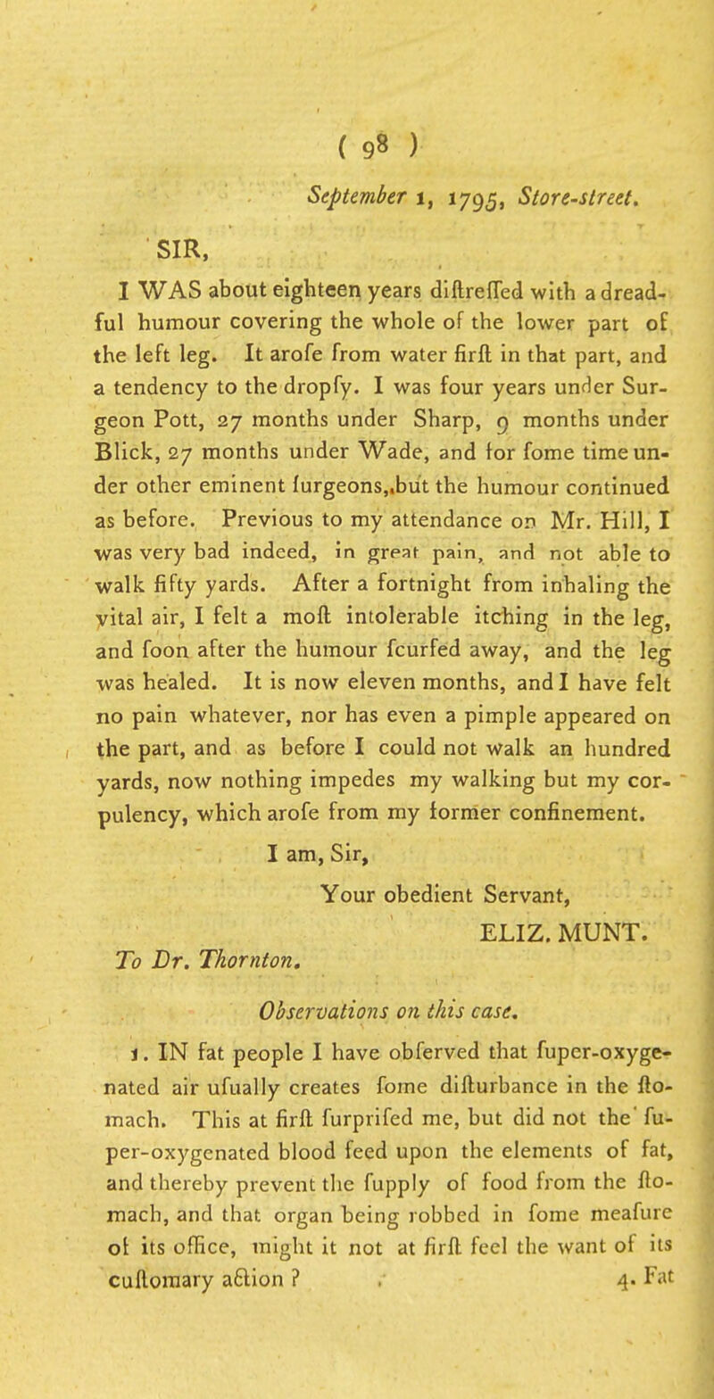 ( 9§ ) September t, 1795, Store-street. SIR, I WAS about eighteen years diftreffed with a dread- ful humour covering the whole of the lower part of the left leg. It arofe from water firft in that part, and a tendency to the dropfy. I was four years under Sur- geon Pott, 27 months under Sharp, 9 months under Blick, 27 months under Wade, and for fome time un- der other eminent furgeons,.bu't the humour continued as before. Previous to my attendance on Mr. Hill, I was very bad indeed, in great pain, and not able to walk fifty yards. After a fortnight from inhaling the vital air, I felt a moft intolerable itching in the leg, and foon after the humour fcurfed away, and the leg was healed. It is now eleven months, and I have felt no pain whatever, nor has even a pimple appeared on the part, and as before I could not walk an hundred yards, now nothing impedes my walking but my cor- pulency, which arofe from my former confinement. I am, Sir, Your obedient Servant, ELIZ. MUNT. To Dr. Thornton. Observations on this case. j. IN fat people I have obferved that fuper-oxyge- nated air ufually creates fome difturbance in the fto- mach. This at firft furprifed me, but did not the' fu- per-oxygcnated blood feed upon the elements of fat, and thereby prevent the fupply of food from the fto- mach, and that organ being robbed in fome meafure of its office, might it not at firft feel the want of its cuflomary a&ion ? 4. Fat