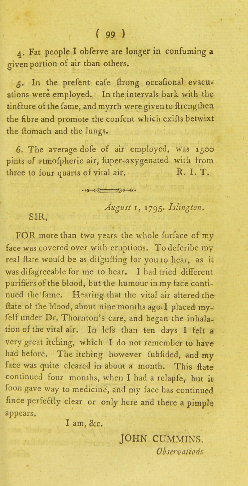 4- Fat people I obferve are longer in confuming a given portion of air than others. 5. In the prefent cafe ftrong occasional evacu- ations were employed. In the intervals bark with the tinfture of the fame, and myrrh were given to ftrengthen the fibre and promote the confent which exifts betwixt the ftomach and the lungs. 6. The average dofe of air employed, was 1500 pints of atmofpheric air, fuper-oxygenated with from three to four quarts of vital air. R. I. T. SIR, August i, 1795. Islington. FOR more than two years the whole furface of my face was covered over with eruptions. To defcribe my real ftate would be as difgufting for you to hear, as it was difagreeable for me to bear. I had tried different purifiers of the blood, but the humour in my face conti- nued the fame. Hearing that the vital air altered the ftate of the blood, about nine months agoT placed my- felf under Dr. Thornton's care, and began the inhala- tion of the vital air. In lefs than ten days I felt a very great itching, which I do not remember to have had before. The itching however fubfided, and my face was quite cleared in about a month. This ftate continued four months, when I had a relapfe, but it foon gave way to medicine, and my face has continued fince perfc&ly clear or only here and there a pimple appears. I am, &c. JOHN CUMMINS. Observations