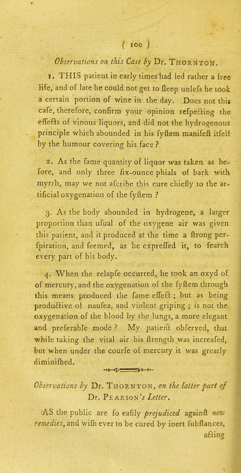 ( lOO ) Observations on this Case by Dr. Thornton. 1. THIS patient in early times had led rather a free life, and of late he could not get to fleep unlefs he took, a certain portion of wine in the day. Does not this cafe, therefore, confirm your opinion refpe£ting the effe£ls of vinous liquors, and did not the hydrogenous - principle which abounded in his fyftem manifeft itfelf by the humour covering his face ? 2. As the fame quantity of liquor was taken as be- fore, and only three fix-ounce phials of bark with myrrh, may we not afciibe this cure chiefly to the ar- tificial oxygenation of the fyftem ? 3. As the body abounded in hydrogene, a larger proportion than ufual of the oxygene air was given this patient, and it produced at the time a ftrong per- fpiration, and feemed, as he expreffed it, to fearch every part of his body. 4. When the relapfe occurred, he took an oxyd of of mercury, and the oxygenation of the fyftem through this means produced the fame effecl: ; but as being produftive of naufea, and violent griping ; is not the oxygenation of the blood by the lungs, a more elegant and preferable mode ? My patient obferved, that while taking the vital air his ftrength was increafed, but when under the courfe of mercury it was greatly diminifhed. Observations by Dr. Thornton, on the latter part of Dr. Pe arson's Letter. AS the public are fo eafily prejudiced againft new remedies, and wifh ever to be cured by inert fubftances, acling