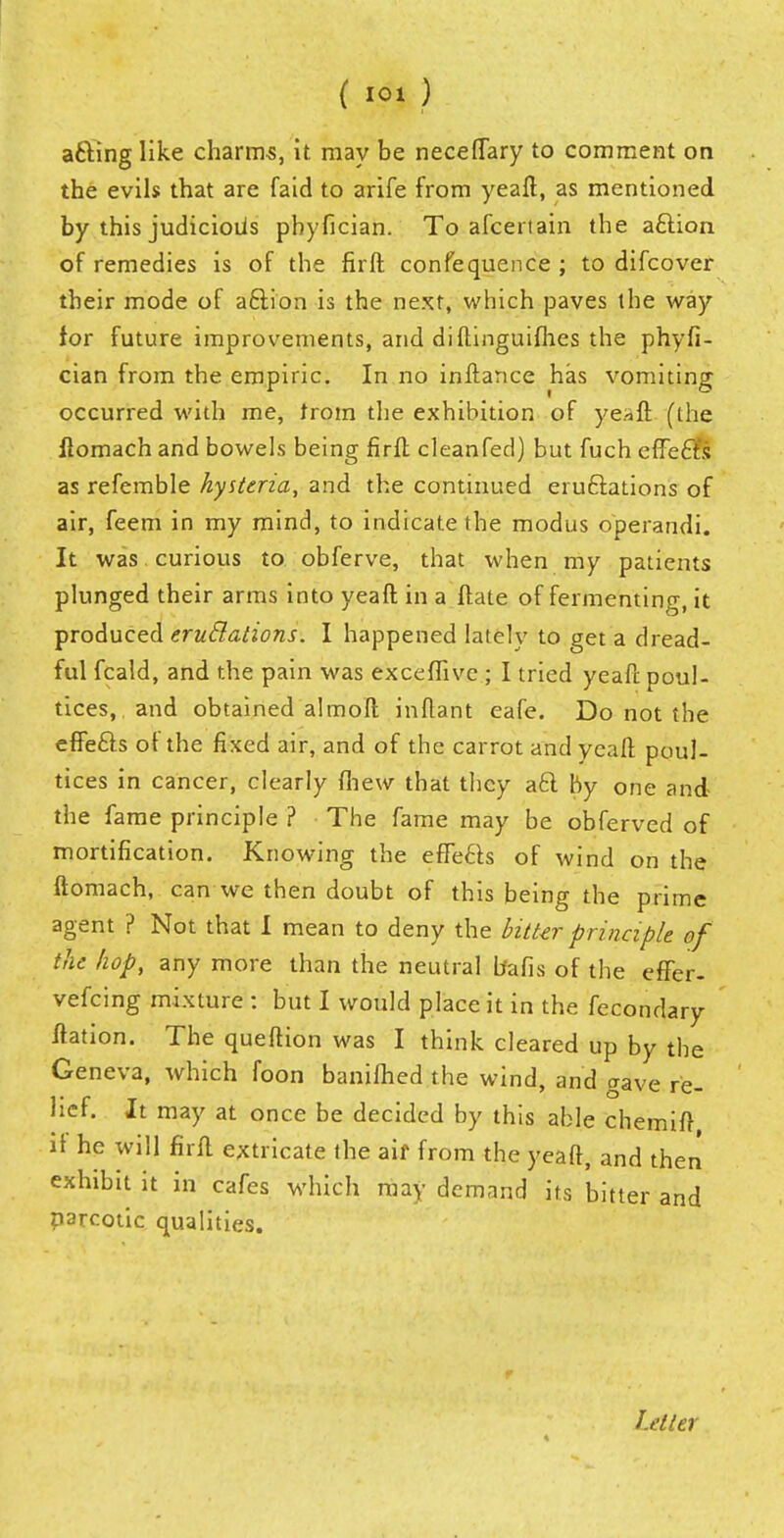 afting like charms, it may be neceflary to comment on the evils that are faid to arife from yeafl;, as mentioned by this judicioiis pbyfician. To afcertain the a£lion of remedies is of the firft confequence ; to difcover their mode of aclion is the next, which paves the way for future improvements, and diftinguifhes the phyfi- cian from the empiric. In no inftance has vomiting occurred with me, trom the exhibition of yeafl: (the llomach and bowels being firfl: cleanfed) but fuch effefts as refemble hysteria, and the continued eruftations of air, feem in my mind, to indicate the modus operandi. It was . curious to obferve, that when my patients plunged their arms into yeafl; in a ftate of fermenting, it produced emulations. I happened lately to get a dread- ful fcald, and the pain was excefiive ; I tried yeafl. poul- tices, and obtained almofl inftant eafe. Do not the effe&s of the fixed air, and of the carrot and yeafl; poul- tices in cancer, clearly (hew that they aft by one and the fame principle ? The fame may be obferved of mortification. Knowing the efle6ts of wind on the ftomach, can we then doubt of this being the prime agent ? Not that I mean to deny the bitter principle of the hop, any more than the neutral bafis of the efTer- vefcing mixture : but I would place it in the fecondary llation. The queftion was I think cleared up by the Geneva, which foon banifhed the wind, and gave re- lief. It may at once be decided by this able chemifl if he will firfl extricate the aif from the yeafl, and then exhibit it in cafes which may demand its bitter and parcotic qualities. Letter