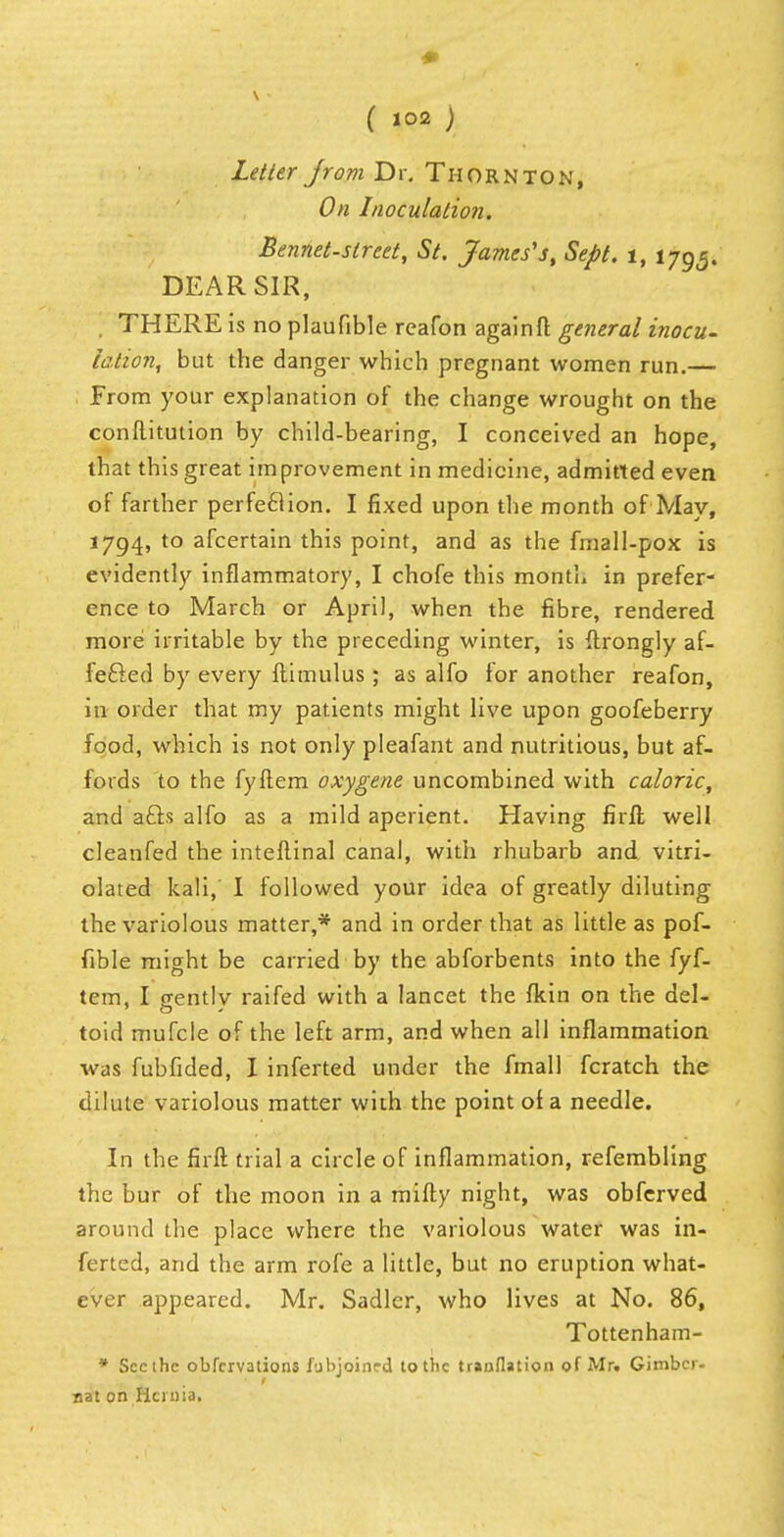 ( »°2) Letter jrom Dr. Thornton, On Inoculation. Bennet-street, St. James's, Sept. i, 1795. DEAR SIR, THERE is no plaufible reafon again ft general inocu- lation, but the danger which pregnant women run.— From your explanation of the change wrought on the conftitution by child-bearing, I conceived an hope, that this great improvement in medicine, admitted even of farther perfection. I fixed upon the month of May, 1794, to afcertain this point, and as the fmall-pox is evidently inflammatory, I chofe this month in prefer- ence to March or April, when the fibre, rendered more irritable by the preceding winter, is ftrongly af- fected by every ftimulus ; as alfo for another reafon, in order that my patients might live upon goofeberry food, which is not only pleafant and nutritious, but af- fords to the fyftem oxygene uncombined with caloric, and afts alfo as a mild aperient. Having firil well cleanfed the inteflinal canal, with rhubarb and vitri- olated kali, I followed your idea of greatly diluting the variolous matter,* and in order that as little as pof- fible might be carried by the abforbents into the fyf- tem, I gently raifed with a lancet the fkin on the del- toid mufcle of the left arm, and when all inflammation was fubfided, I inferted under the fmall fcratch the dilute variolous matter wiih the point of a needle. In the firft trial a circle of inflammation, refembling the bur of the moon in a mifty night, was obfcrved around the place where the variolous water was in- ferted, and the arm rofe a little, but no eruption what- ever appeared. Mr. Sadler, who lives at No. 86, Tottenham- * Seethe obfervations fubjoinrd to the tranflation of Mr. Gimbcr- nat on Hernia.