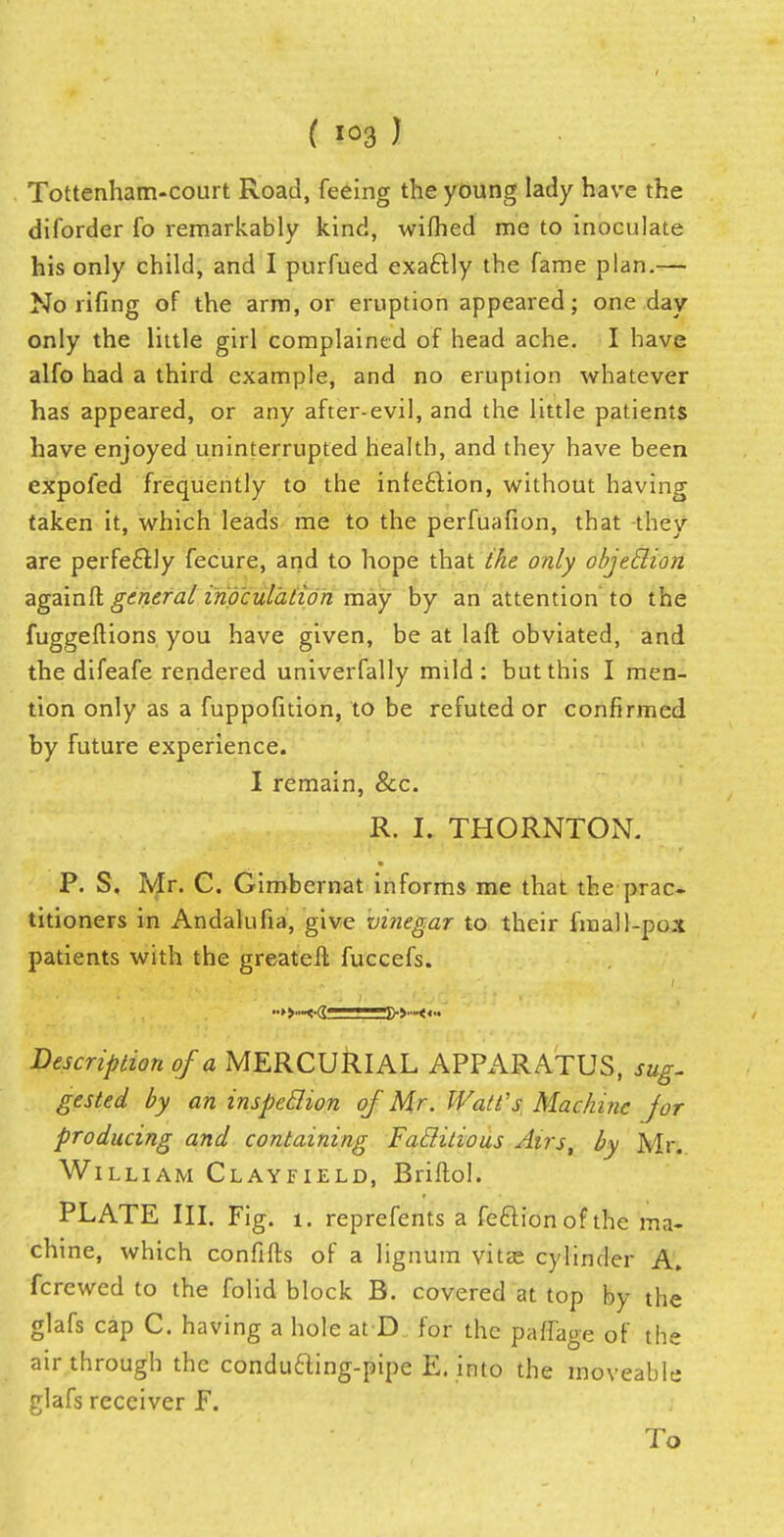 Tottenham-court Road, feeing the young lady have the diforder fo remarkably kind, wilhed me to inoculate his only child, and I purfued exaftly the fame plan.— No riling of the arm, or eruption appeared; one day only the little girl complained of head ache. I have alfo had a third example, and no eruption whatever has appeared, or any after-evil, and the little patients have enjoyed uninterrupted health, and they have been expoied frequently to the infeclion, without having taken it, which leads me to the perfuafion, that they are perfectly fecure, and to hope that the only objeclion againft general inoculation may by an attention to the fuggeftions you have given, be at lad obviated, and the difeafe rendered univerfally mild: but this I men- tion only as a fuppofition, to be refuted or confirmed by future experience. I remain, &c. R. I, THORNTON. P. S. Mr. C. Gimbernat informs me that the prac- titioners in Andalufia, give vinegar to their final l-pox patients with the greatell fuccefs. i Description of a MERCURIAL APPARATUS, sug- gested by an inspeclion of Mr. Watt's Machine for producing and containing Faclitious Airs, by Mr. William Clayfield, Briftol. PLATE III. Fig. 1. reprefents a feftion of the ma- chine, which confifts of a lignum vitas cylinder A. fcrewed to the folid block B. covered at top by the glafs cap C. having a hole at D for the paffage of the air through the condufting-pipe E. into the moveable glafs receiver F. To