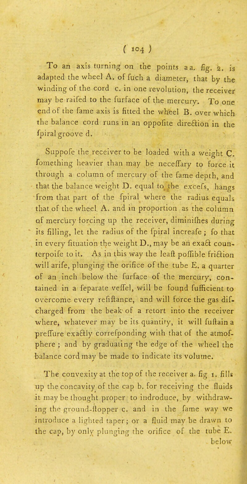 To an axis turning on the points a a. fig. 2. is adapted the wheel A. of fuch a diameter, that by the winding of the cord c. in one revolution, the receiver may be raifed to the furface of the mercury. To one end of the fame axis is fitted the wheel B. over which the balance cord runs in an oppofite direction in the fpiralgroove d. Suppofe the receiver to be loaded with a weight C. fomething heavier than may be neceffary to force it through a column of mercury of the fame depth, and that the balance weight D. equal to i.he excefs, hangs 'from that part of the fpiral where the radius equals that of the wheel. A. and in proportion as the column of mercury forcing up the receiver, diminifhes during its filling, let the radius of the fpiral increafe ; fo that in every fituation the weight D., may be an exact coun- terpoise to it. As in this way the leaft poffible fri£Hon will arife, plunging the orifice of the tube E. a quarter of an inch below the furface of the mercury, con- tained in a feparate veffel, will be found fufficient to overcome every refiftance, and will force the gas dif- charged from the beak1 of a retort into the receiver where, whatever may be its quantify, it will fuftain a preffure exactly correfponding with that of the atmof- phere ; and by graduating the edge of the wheel the balance cord may be made to indicate its volume. The convexity at the top of the receiver a. fig 1. fills up the concavity of the cap b. for receiving the fluids it may be thought proper to indroduce, by withdraw- ing the ground-Hopper c. and in the fame way we introduce a lighted taper; or a fluid may be drawn to the cap, by only plunging the orifice of the tube E. below
