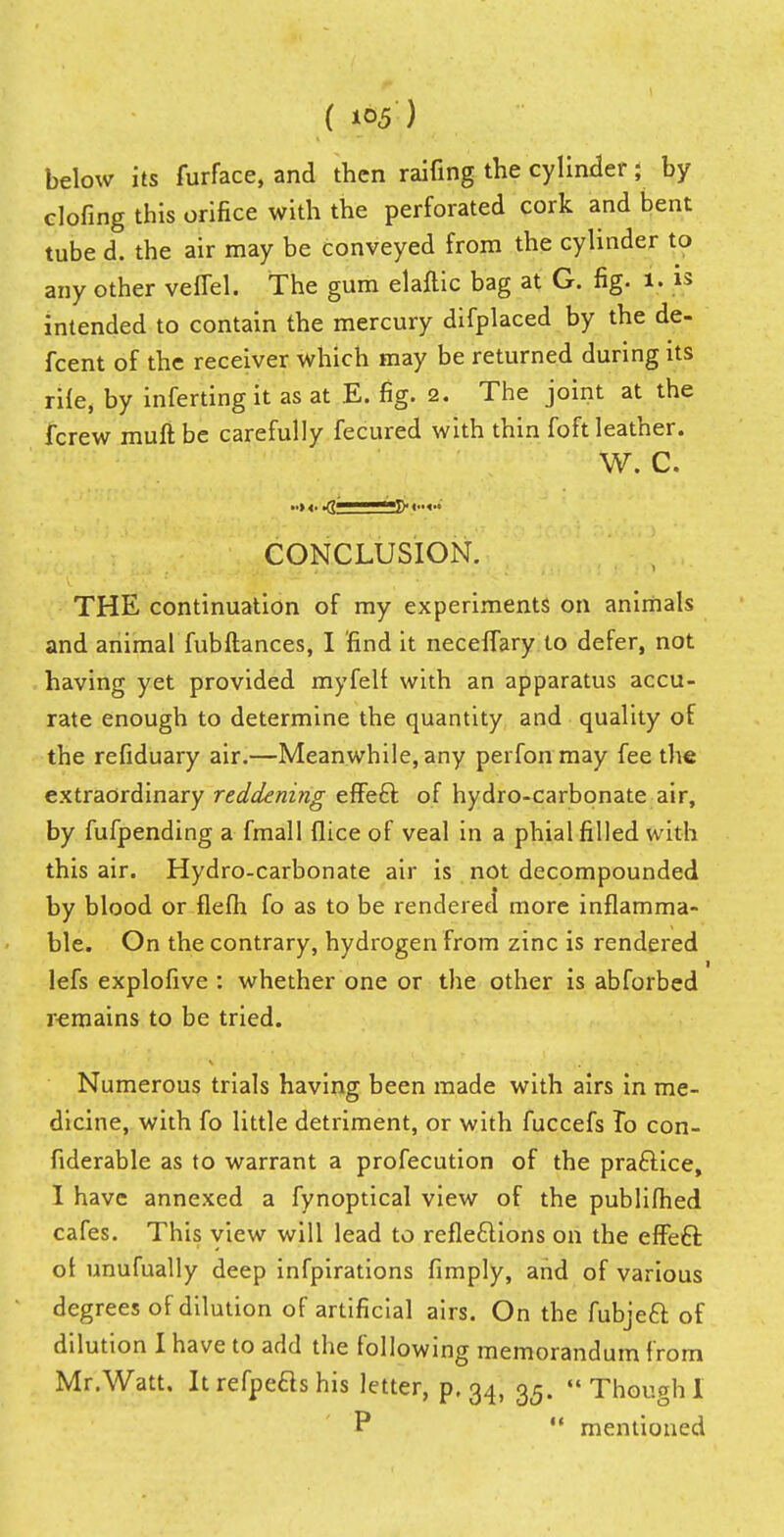 ( MS) below its furface, and then raifing the cylinder; by doling this orifice with the perforated cork and bent tube d. the air may be conveyed from the cylinder to any other veflel. The gum elaftic bag at G. fig. i. is intended to contain the mercury difplaced by the de- fcent of the receiver which may be returned during its rife, by inferting it as at E. fig. 2. The joint at the fcrew muftbe carefully fecured with thin foft leather. W. C. CONCLUSION. THE continuation of my experiments on animals and animal fubftances, I 'find it neceffary to defer, not having yet provided myfell with an apparatus accu- rate enough to determine the quantity and quality of the refiduary air.—Meanwhile, any perfonmay fee the extraordinary reddening effe£t of hydro-carbonate air, by fufpending a fmall flice of veal in a phial filled with this air. Hydro-carbonate air is not decompounded by blood or flefh fo as to be rendered more inflamma- ble. On the contrary, hydrogen from zinc is rendered lefs explofive : whether one or the other is abforbed remains to be tried. Numerous trials having been made with airs in me- dicine, with fo little detriment, or with fuccefs To con- fiderable as to warrant a profecution of the praftice, I have annexed a fynoptical view of the publifhed cafes. This view will lead to reflections on the effeft ot unufually deep infpirations fimply, and of various degrees of dilution of artificial airs. On the fubjeft of dilution I have to add the following memorandum from Mr .Watt. Itrefpeflshis letter, p. 34, 35. Though!  mentioned