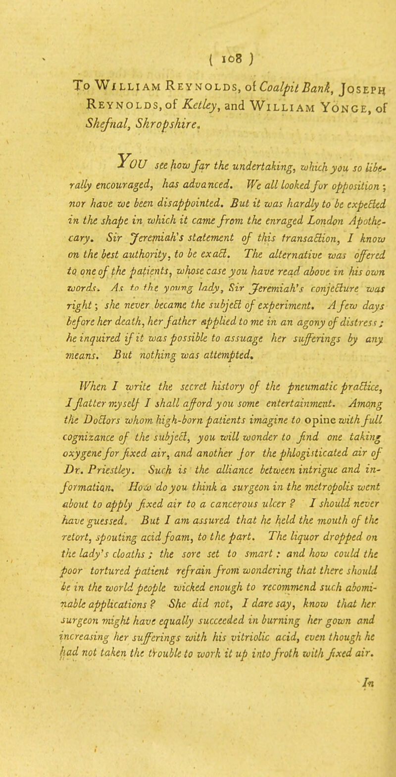 To William Reynolds, of Coalpit Bank, Joseph Reynolds,of Kclley, and William Yonge, of Shefnal, Shropshire. You see how far the undertaking, which you so libe- rally encouraged, has advanced. We all looked fur opposition ; nor have zoe been disappointed. But it was hardly to be expected in the shape in which it came from the enraged London Apothe- cary. Sir Jeremiah's statement of this transaction, I know on the best authority, to be exact. The alternative was offered to, one of the patients} whose case you have read above in his own words. As to the young lady, Sir Jeremiah's conjecture was right; she never became the subject of experiment. A few days before her death, her father applied to me in an agony ofdistress ,• he inquired if it was possible to assuage her sufferings by any vieans. But nothing was attempted. When I write the secret history of the pneumatic practice, I flatter myself I shall afford you some entertainment. Among the Doctors whom high-born patients imagine to opine with full cognizance of the subject, you will wonder to fnd one taking oxygene for fixed air, and another jor the phlogisticated air of Dr. Priestley. Such is the alliance between intrigue and in- formation. How do you think a surgeon in the metropolis went about to apply fixed air to a cancerous ulcer ? I should never have guessed, But I am assured that he held the mouth of the retort, spouting acid foam, to the part. The liquor dropped on the lady's cloaths ; the sore set to smart: and how could the poor tortured patient refrain from wondering that there should be in the world people wicked enough to recommend such abomi- nable applications ? She did not, I dare say, know that her surgeon might have equally succeeded in burning her gown and increasing lier sufferings with his vitriolic acid, even though he had not taken the trouble to work it up into froth with fixed air. In