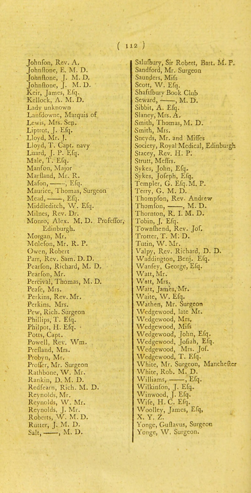 Johnfon, Rev. A. Johndone, E. M. D. Johndone, J. M. D. Johndone, J. M. D. Keir, James, Efq. Kellock, A. M. D. Lady unknown Lanfdownc, Marquis of Lewis, Mrs. Sep. Liptrot, J. Efq. Lloyd, Mr. J. Lloyd, T. Capt. navy Luard, J. P. Efq. Male, T. Efq. Manfon, Major Marfland, Mr. R. Mafon, ■ , Efq. Maurice, Thomas, Surgeon Mead, , Efq. Middleditch, W. Efq. Milnes, Rev. Dr. Monro, Alex. M. D. Profeffor, Edinburgh. Morgan, Mr. Molcfon, Mr. R. P. Owen, Robert Parr, Rev. Sam.D.D. Pearfon, Richard, M. D. Pearfon, Mr. Perciva!, Thomas, M. D. Peafe, Mrs. Perkins, Rev. Mr. Perkins, Mrs. Pew, Rich. Surgeon Phillips, T. Efq. Philpot, H. Efq. • Potts, Capt. Powell, Rev. Wm. Prefland, Mrs. Probyn, Mr. Proffer, Mr. Surgeon Rathbone, W. Mr. Rankin, D. M. D. Redfearn, Rich. M. D. Reynolds, Mr. Reynolds, W. Mr. Reynolds, J. Mr. Roberts, W. M. D. Ruiter, J. M. D. Salt, , M. D. Salufbury, Sir Robert, Bart. M. P. Sandford, Mr. Surgeon Saunders, Mifs Scott, W. Efq. Shaftfbury Book Club Seward, - , M. D. Sibbit, A. Efq. Slaney, Mrs. A. Smith, Thomas, M. D. Smith, Mrs. Sneyds, Mr. and Miffes Society, Royal Medical, Edinburgh Stacey, Rev. H. P: Strutt, Meffrs. Sykes, John, Efq. Sykes, Jofeph, Efq. Templer, G. Efq.M. P. Terry, G. M. D. Thompfon, Rev- Andrew Thomfon, , M. D. Thornton, R. I. M. D. Tobin, J. Efq. Townfhend, Rev. Jof. Trotter, T. M: D. Tutin, W. Mr. Valpy, Rev. Richard, D. D. Waddington, Benj. Efq. Wanfey, George, Efq. Watt, Mr. Watt, Mrs. Watt, James, Mr. Waite, W. Efq. Wathen, Mr. Surgeon Wedgewood, late Mr. Wedgewood, Mrs. Wedgewood, Mifs Wedgewood, John, Efq. Wedgewood, Jofiah, Efq. Wedgewood, Mrs. Jof. Wedgewood, T. Efq. White, Mr. Surgeon, Manchefter White, Rob. M. D. Williams, , Efq. Wilkinfon, J. Efq. Winwood, J. Efq. Wife, H. C. Efq. Woolley, James, Efq, X. Y. Z. Yongc, Guflavus, Surgeon Yonge, W, Surgeon.