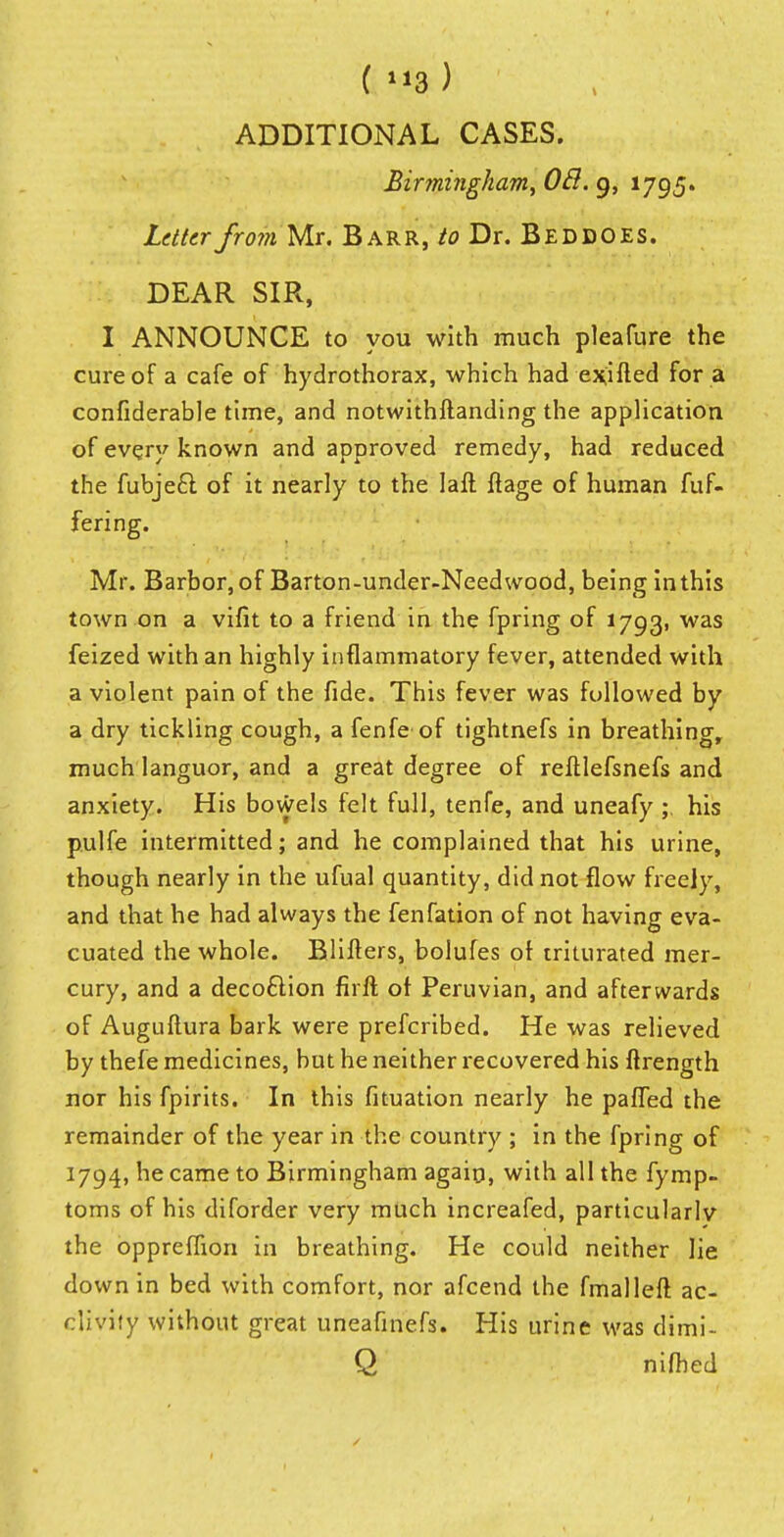 (3) ADDITIONAL CASES. Birmingham, OB. 9, 1795. Letter from Mr. Barr, to Dr. Beddoes. DEAR SIR, I ANNOUNCE to you with much pleafure the cure of a cafe of hydrothorax, which had exifled for a confiderable time, and notwithftanding the application of every known and approved remedy, had reduced the fubje£l of it nearly to the Iaft ftage of human fuf- fering. Mr. Barbor, of Barton-under-Need wood, being in this town on a vifit to a friend in the fpring of 1793, was feized with an highly inflammatory fever, attended with a violent pain of the fide. This fever was followed by a dry tickling cough, a fenfe of tightnefs in breathing, much languor, and a great degree of reftlefsnefs and anxiety. His bowels felt full, tenfe, and uneafy ;. his pulfe intermitted; and he complained that his urine, though nearly in the ufual quantity, did not flow freely, and that he had always the fenfation of not having eva- cuated the whole. Blifters, bolufes of triturated mer- cury, and a deco&ion firft of Peruvian, and afterwards of Auguftura bark were prefcribed. He was relieved by thefe medicines, but he neither recovered his ftrength nor his fpirits. In this fituation nearly he paffed the remainder of the year in the country ; in the fpring of 1794, he came to Birmingham again, with all the fymp- toms of his diforder very much increafed, particularly the oppreflion in breathing. He could neither lie down in bed with comfort, nor afcend the final left ac- clivity without great uneafinefs. His urine was dimi- Q nifhed