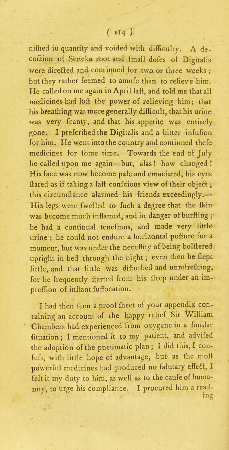 nilhed iu quantity and voided with difficulty. A de- coftion ot Seneka root and .fmall dofes ot Digitalis were directed and continued for two or three weeks ; but they rather feemed to amufe than to relieve him. He called on me again in April laft, and told me that all medicines had loft the power of relieving him; that his breathing was more generally difficult, that his urine was very fcanty, and that his appetite was entirely gone. I prefcribed the Digitalis and a bitter infufion for him. He went into the country and continued thefe medicines for fome time. Towards the end of July he called upon me again—but, alas ! how changed ! His face was now become pale and emaciated, his eyes ftared as if taking a laft confeious view of their object; this circumftance alarmed his friends exceedingly.— His legs were fwelled to fuch a degree that the fkin was become much inflamed, and in danger of burfting ; he had a continual tenefmus, and made very little urine ; he could not endure a horizontal pofture for a moment, but was under the neceflity of being bolftered upright in bed through the night; even then he flept little, and that little was difturbed and unrefrefhing, for he frequently ftarted from his fleep under an im- preffion of inftant fuffocation. I had then feen a proof meet of your appendix con- taining an account of the happy relief Sir William Chambers had experienced from oxygene in a fimilar fituation; I mentioned it to my patient, and adyifed the adoption of the pneumatic plan; I did this, I con- fefs, with little hope ot advantage, but as the moll, powerful medicines had produced no falutary effeft, I felt it my duty to him, as well as to the caufe of huma- nity, to urge his compliance, I procured him a read- ing