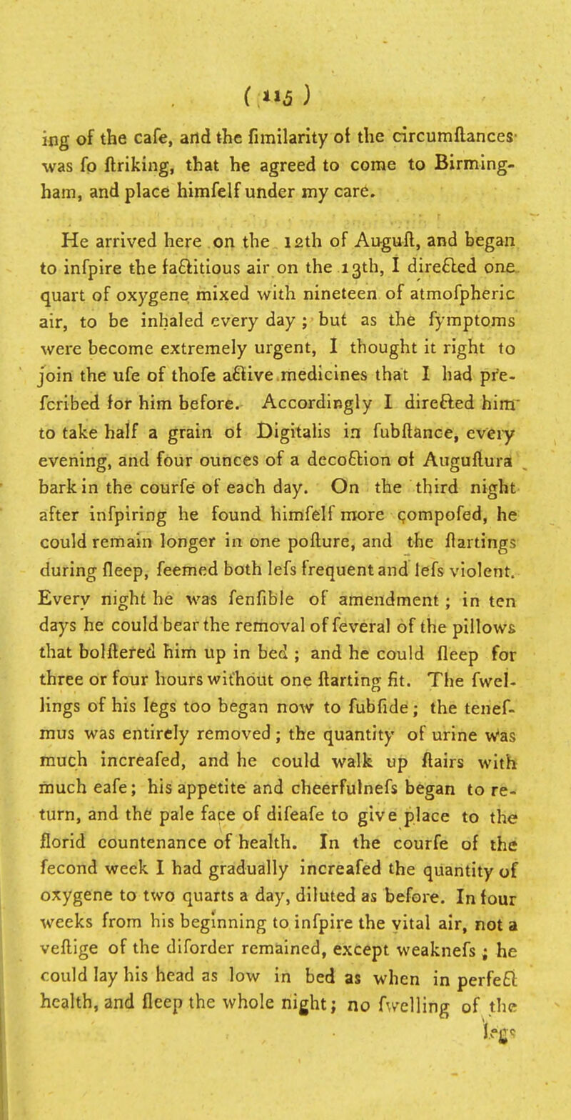 ing of the cafe, arid the fimilarity of the circumftances' was fo (hiking, that he agreed to come to Birming- ham, and place himfelf under my care. He arrived here on the 12th of Auguft, and began to infpire the factitious air on the 13th, I directed one quart of oxygene mixed with nineteen of atmofpheric air, to be inhaled every day ; but as the fymptoms were become extremely urgent, I thought it right to join the ufe of thofe a&ive medicines that I had pre- ferred for him before. Accordingly I direfted him to take half a grain of Digitalis in fubftance, every evening, and four ounces of a deco£Hon of Auguitura bark in the courfe of each day. On the third night after infpiring he found himfelf more compofed, he could remain longer in one poiture, and the flartings during fleep, feemed both lefs frequent and lefs violent. Every night he was fenfible of amendment; in ten days he could bear the removal of feveral of the pillows that bolilered him up in bed ; and he could fleep for three or four hours without one ftarting fit. The fwel- lings of his legs too began now to fubfide; the tenef- mus was entirely removed; the quantity of urine Was much increafed, and he could walk up flairs with much eafe; his appetite and cheerfulnefs began to re- turn, and the pale face of difeafe to give place to the florid countenance of health. In the courfe of the fecond week I had gradually increafed the quantity of oxygene to two quarts a day, diluted as before. In four weeks from his beginning to infpire the vital air, not a veftige of the diforder remained, except weaknefs; he could lay his head as low in bed as when in perfect health, and fleep the whole night; no fwelling of the