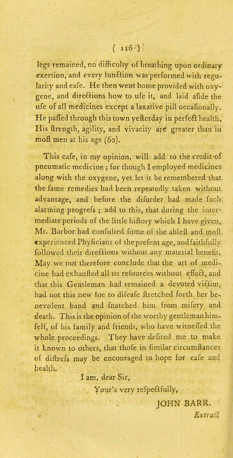 legs remained, no difficulty of breathing upon ordinary- exertion, and every function was performed with regu- larity and eafe. He then went home provided with oxy- gene, and directions how to ufe it, and laid afide the ufe of all medicines except a laxative pill occafionally. He pafled through this town yefterday in perfect health. His ftrength, agility, and vivacity are greater than in moft men at his age (60). This cafe, in my opinion, will add to the credit of pneumatic medicine ; for though I employed medicines along with the oxygene, yet let it be remembered that the fame remedies had been repeatedly taken without advantage, and before the diforder had made Tuch alarming progrefs ; add to this, that during the inter- mediate periods of the little hiftory which I have given, Mr. Barbor had confulted fome of the ableft and moft experienced Phyficians of theprefent age, and faithfully followed their directions without any material benefit. May we not therefore conclude that the art of medi- cine had cxhaufted all its refoure'es without effect, and that this Gentleman had remained a devoted victim, had not this new foe to difeafe flretched forth her be- nevolent hand and fnatched him from mifery and death. This is the opinion of the worthy gentleman him- felf, of his family and friends, who have witneffed the whole proceedings. They have defired me to make it known to others, that thofe in fimilar circumftances of diftrefs may be encouraged to hope for eafe and health. • I am, dear Sir, Your's very refpectfully, JOHN BARR, Extrad