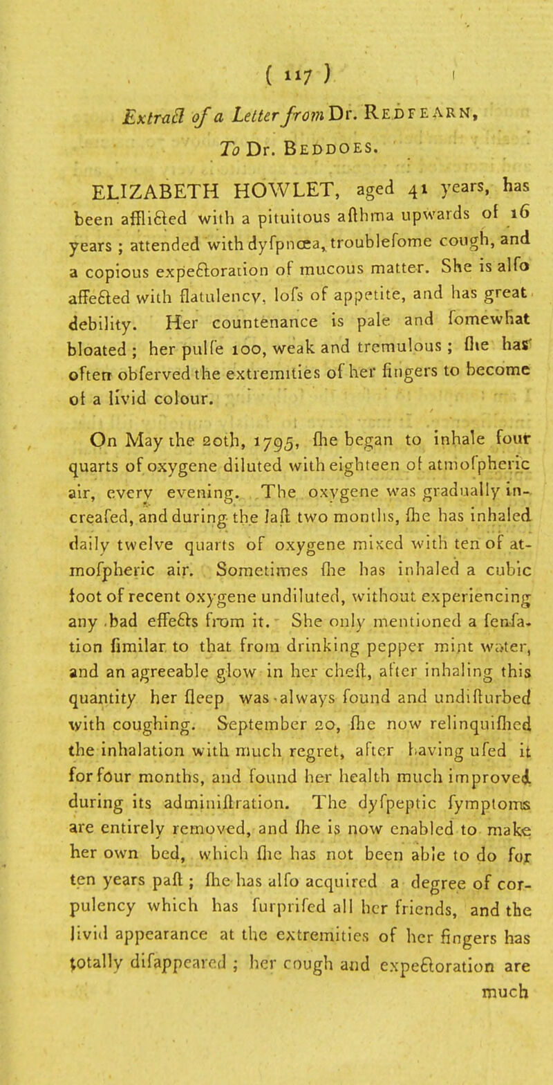 ExtraSl of a Letter /row Dr. Red f earn, To Dr. Beddoes. ELIZABETH HOW LET, aged 41 years, has been affiled with a pituitous afthma upwards of 16 years ; attended withdyfpnoea^troublefome cough, and a copious expectoration of mucous matter. She is alfo affeaed with flatulency, lofs of appetite, and has great debility. Her countenance is pale and fomewhat bloated; her pulfe 100, weak and tremulous; flie has* often obferved the extremities of her fingers to become ot a livid colour. On May the 20th, 1795, fhe began to inhale four quarts ofoxygene diluted with eighteen of atmofpheric air, every evening. The oxygene was gradually in- creafed, and during the Jaft two months, flie has inhaled daily twelve quarts of oxygene mixed with ten or at- mofpheric air. Sometimes flie has inhaled a cubic toot of recent oxygene undiluted, without experiencing any .bad effects from it.' She only mentioned a fen-fa. tion fimilar to that from drinking pepper mint water, and an agreeable glow in her cheft, after inhaling this quantity her fleep was-always found and undifturbed with coughing. September 20, fhe now relinquished the inhalation with much regret, after having ufed it for four months, and found her health much improved during its adminiftration. The dyfpeptic fymploms are entirely removed, and fhe is now enabled to make, her own bed, which flic has not been able to do for ten years paft ; fhe has alfo acquired a degree of cor- pulency which has furprifed all her friends, and the livid appearance at the extremities of her fingers has totally difappeared ; her cough and expectoration are much