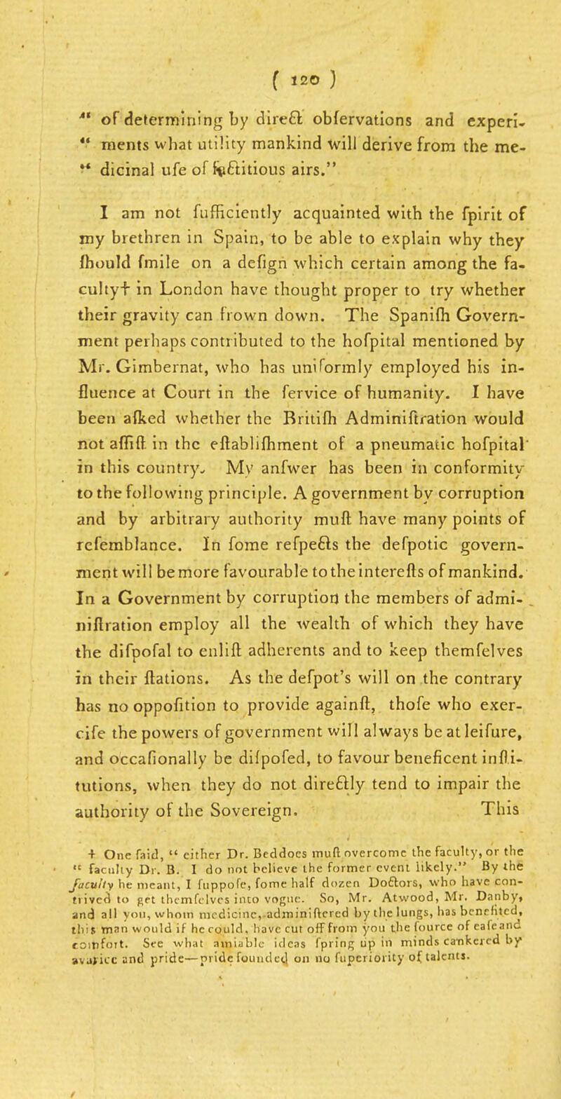  of determining by direct obfervations and experi- V ments what utility mankind will derive from the me- ** dicinal ufe of factitious airs. I am not fufficiently acquainted with the fpirit of my brethren in Spain, to be able to explain why they fhould fmile on a dcfign which certain among the fa- cultyf in London have thought proper to try whether their gravity can frown down. The Spanifh Govern- ment perhaps contributed to the hofpital mentioned by Mr. Gimbernat, who has uniformly employed his in- fluence at Court in the fervice of humanity. I have been afked whether the Britifh Adminiftration would not affift in the eftablifhment of a pneumatic hofpital' in this country., My anfwer has been in conformity to the following principle. A government by corruption and by arbitrary authority muft have many points of rcfemblance. In fome refpefts the defpotic govern- ment will be more favourable totheinterefts of mankind. In a Government by corruption the members of admi- niftration employ all the wealth of which they have the difpofal to enlift adherents and to keep themfelves in their ftations. As the defpot's will on the contrary has no oppofition to provide againft, thofe who exer- cife the powers of government will always be at Ieifure, and occafionally be difpofed, to favour beneficent infti- tutions, when they do not directly tend to impair the authority of the Sovereign. This + One Taid,  either Dr. Beddocs muft overcome the faculty, or the  faculty Dr. B. I do not believe the former event likely. By the faculty he meant, I fuppofe, fome half dozen Doftors, who have con- trived to get ihcmfclvcs into vogue. So, Mr. Atwood, Mr. Dauby, and all you, whom medicine,-adroiniftcrcd by the lungs, has benefited, this man would if he c ould, have cut off from you the fource of eafeand toinfoit. See what amiable ideas I'pring up in minds ca-nkered by avaficc and pride—pride founded on no fupcriority of talents.