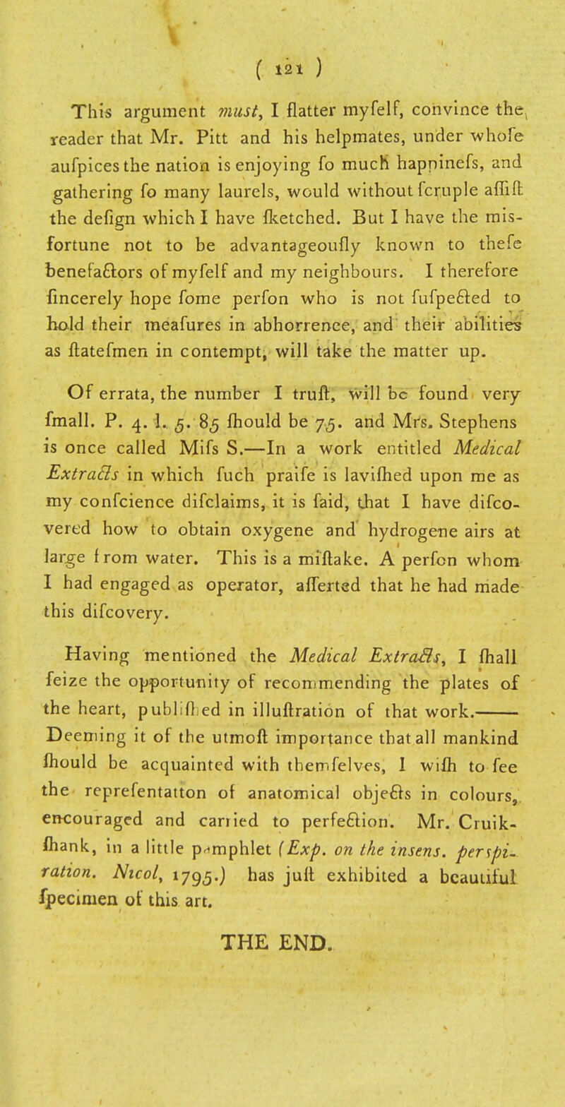 This argument must, I flatter myfelf, convince the> reader that Mr. Pitt and his helpmates, under whofe aufpicesthe nation is enjoying fo much happinefs, and gathering fo many laurels, would without fcruple aiTiffc the defign which I have fketched. But I have the mis- fortune not to be advantageoufly known to thefe benefactors of myfelf and my neighbours. I therefore fincerely hope fome perfon who is not fufpecled to hold their meafures in abhorrence, and their abilities as ftatefmen in contempt, will take the matter up. Of errata, the number I truft, will be found very fmall. P. 4. L 5. 85 fhould be 75. and Mrs. Stephens is once called Mifs S.—In a work entitled Medical Extracls in which fuch praife is lavifhed upon me as my confeience difclaims, it is faid, that I have difco- vered how to obtain oxygene and hydrogene airs at large from water. This is a miftake. A perfon whom I had engaged as operator, aiTerted that he had made this difcovery. Having mentioned the Medical Extra&s, I mall feize the opportunity of recommending the plates of the heart, publlfl ed in illuftration of that work. Deeming it of the utmoft importance that all mankind fhould be acquainted with themfelves, 1 wilh to fee the reprefentatton of anatomical objects in colours, encouraged and carried to perfection. Mr. Cruik- fhank, in a little pamphlet (Exp. on the inserts, perspi- ration. Nicol, 1795.) has jufl exhibited a beautiful fpecimen of this art. THE END.