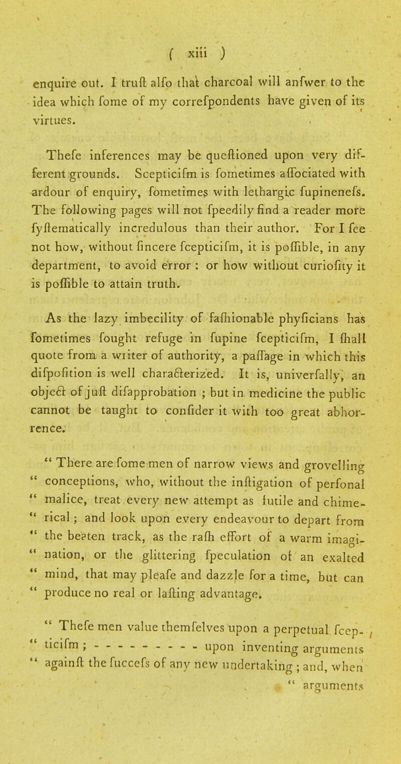 enquire out. I truft alfo that charcoal will anfwer to the idea which fome of my correfpondents have given of its virtues. Thefe inferences may be queftioned upon very dif- ferent grounds. Scepticifm is fometimes affociated with ardour of enquiry, fometimes with lethargic fupinenefs. The following pages will not fpeedily find a reader more fyllematically incredulous than their author. For I fee not how, without fincere fcepticifm, it is poflible, in any department, to avoid error : or how without curiofity it is poflible to attain truth. As the lazy imbecility of fafliionable phyficians has fometimes fought refuge in fupine fcepticifm, I {hall quote from a writer of authority, a paiTage in which this difpofition is well characterized. It is, univerfally, an object of juft difapprobation ; but in medicine the public cannot be taught to confider it with too great abhor- rence.  There are fome men of narrow views and grovelling  conceptions, who, without the inftigation of perfonal  malice, treat every new attempt as futile and chime- •f rical; and look upon every endeavour to depart from  the be?ten track, as the rafh effort of a warm imai-  nation, or the glittering fpeculation of an exalted mind, that may pleafe and dazzle for a time, but can  produce no real or lafting advantage. Thefe men value themfelves upon a perpetual fcep- , ticifm ; . upon inventing arguments  againft the fuccefs of any new undertaking ; and, when  arguments