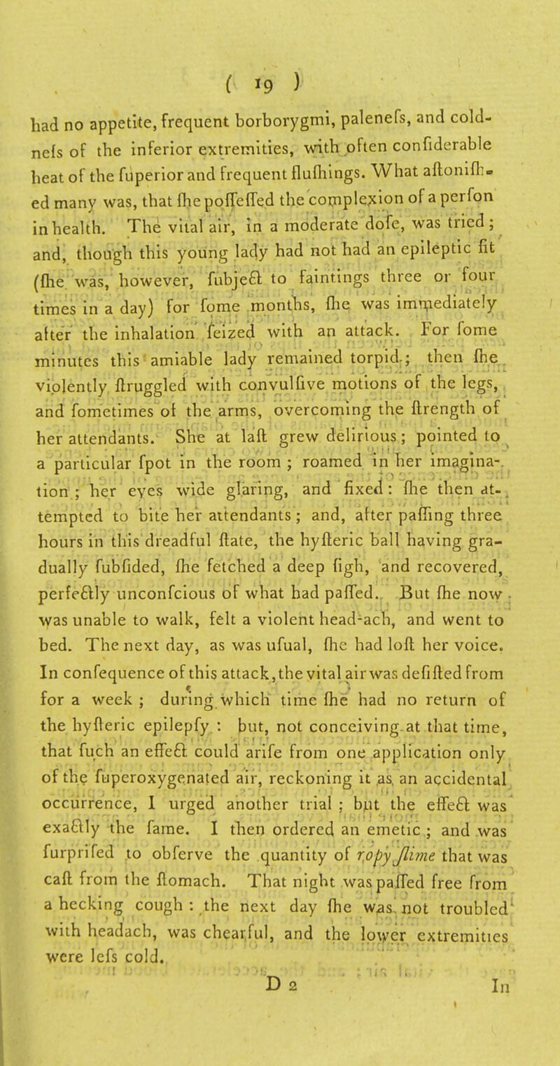 had no appetite, frequent borborygmi, palenefs, and cold- nefs of the inferior extremities, with often confiderable heat of the fuperior and frequent flufhings. What aftonifh- ed many was, that fhepofTeffed the complexion of a perfon in health. The vital air, in a moderate dofe, was tried ; and, though this young lady had not had an epileptic lit (fhe was, however, fubjea to faintings three or four times in a day) for fume months, (he was immediately alter the inhalation feized with an attack. For fome minutes this amiable lady remained torpid.; then fhe. violently ftruggled with convulfive motions of the legs, and fometimes of the arms, overcoming the ftrength of her attendants. She at laft grew delirious; pointed to a particular fpot in the room ; roamed in her imagina-. tion ; her eyes wide glaring, and fixed: fhe then at. tempted to bite her attendants; and, after paffing three hours in this dreadful flate, the hyfleric ball having gra- dually fubfided, fhe fetched a deep figh, and recovered, perfectly unconfcious of what had paffed. But fhe now ■ was unable to walk, felt a violent head-ach, and went to bed. The next day, as was ufual, fhe had loll her voice. In confequence of this attack,the vital air was defi fled from for a week ; during which time fhe had no return of the hyfteric epilepfy : but, not conceiving at that time, that fuch an effe£f. could arife from one application only of the fupcroxygenated air, reckoning it as, an accidental occurrence, I urged another trial; but the effefl was exa&Iy the fame. I then ordered an emetic ; and was furpnled to obferve the quantity of ropy /lime that was cafl from the ftomach. That night was paffed free from ahecking cough : the next day fhe was! not troubled' with headach, was chearful, and the lower extremities were lcfs cold. D 2 In