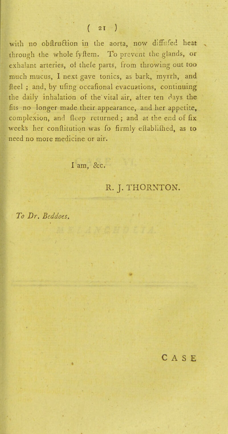 with no obflru£lion in the aorta, now diffbfed heat through the whole fyflem. To prevent the glands, or exhalant arteries, ot thele parts, from throwing out too much mucus, I next gave tonics, as bark, myrrh, and fteel ; and, by ufing occafional evacuations, continuing the daily inhalation of the'vital air, after ten days the fits no longer made their appearance, and her appetite, complexion, and deep returned ; and at the end of fix weeks her conflitutiqn was fo firmly eflablifhed, as to need no more medicine or air. I am, &c. R. J. THORNTON. To Dr. Beddoes. ♦ CASE