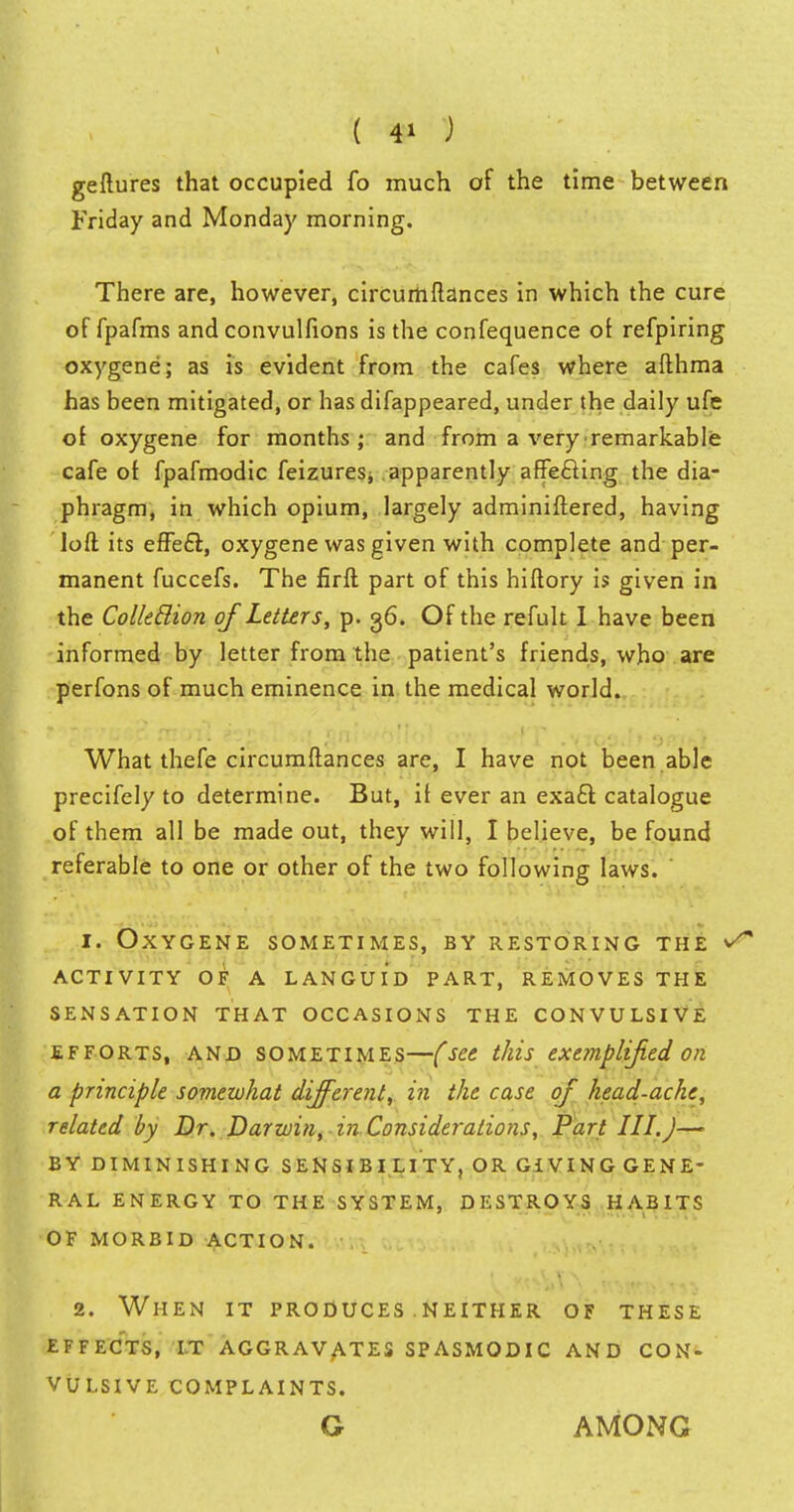 ( 4* ) geftures that occupied fo much of the time between Friday and Monday morning. There are, however, circurtiftances in which the cure of fpafms and convulfions is the confequence of refpiring oxygene; as is evident from the cafes where afthma has been mitigated, or has difappeared, under the daily ufe of oxygene for months; and from a very remarkable cafe of fpafmodic feizures, apparently affecting the dia- phragm, in which opium, largely adminiftered, having loft its effect, oxygene was given with complete and per- manent fuccefs. The firft part of this hiftory is given in the Colleclion of Letters, p. 36. Of the refult I have been informed by letter from the patient's friends, who are perfons of much eminence in the medical world. What thefe circumftances are, I have not been able precifely to determine. But, if ever an exact catalogue of them all be made out, they will, I believe, be found referable to one or other of the two following laws. ' 1. Oxygene sometimes, by restoring the activity of a languid part, removes the sensation that occasions the convulsive efforts, and sometimes—(see this exemplified on a principle somewhat different, in the case of head-ache, related by Dr. Darwin, in. Considerations, Part III.J— BY diminishing sensibi lity, or giving gene- ral energy to the system, destroys habits of morbid action. 2. When it produces neither of these effects, it aggravates spasmodic and con- vulsive complaints. G AMONG