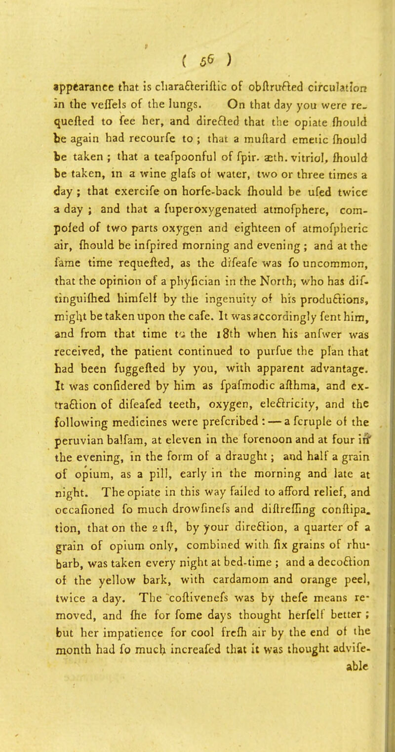 ( 5* ) appearance that is characteriftic of obftrufted circulation in the veffels of the lungs. On that day you were re. quefted to fee her, and directed that the opiate fhould be again had recourfe to ; that a muftard emetic fhould be taken ; that a teafpoonful of fpir. anh. vitriol, fhould be taken, in a wine glafs of water, two or three times a day ; that exercife on horfe-back fhould be ufed twice a day ; and that a fuperoxygenated atmofphere, com- pofed of two parts oxygen and eighteen of atmofpheric air, fhould be infpired morning and evening ; and at the fame time requefted, as the difeafe was fo uncommon, that the opinion of a phyfician in the North; who has dif- tinguifhed himfelf by the ingenuity of his productions, might be taken upon the cafe. It was accordingly fent him, and from that time tcj the i&*th when his anfwer was received, the patient continued to purfue the plan that had been fuggefted by you, with apparent advantage. It was confidered by him as fpafmodic afthma, and ex- traction of difeafed teeth, oxygen, electricity, and the following medicines were prefcribed : — a fcruple of the peruvian balfam, at eleven in the forenoon and at four in* the evening, in the form of a draught; and half a grain of opium, as a pill, early in the morning and late at night. The opiate in this way failed to afford relief, and occafioned fo much drowfinefs and diftreffing conftipa. tion, that on the 21ft, by your direction, a quarter of a grain of opium only, combined with fix grains of rhu- barb, was taken every night at bed-time ; and a decoction of the yellow bark, with cardamom and orange peel, twice a day. The coftivenefs was by thefe means re* moved, and fhe for fome days thought herfelf better ; but her impatience for cool frcfh air by the end of the month had fo much increafed that it was thought advife- able