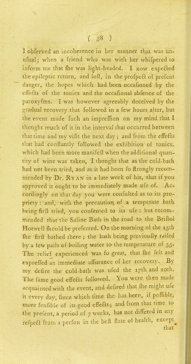 ( 5» ) I obferved an incoherence in her manner that was un- ufual; when a friend who was with her whifpered to inform me that fhe was light-headed. I now expecled the epileptic return, and loft, in the profpecl: of prefent danger, the hopes which had been occalioned by the effefts of the tonics and the occafional abfence of the paroxyfms. I was however agreeably deceived by the gradual recovery that followed in a few hours after, but the event made fuch an impreffion on my mind that 1 thought much of.it in the interval that occurred between that time and my vifit the next day; and from the effefts that had conftantly followed the exhibition of tonics, which had been more manifeftwhen the additional quan- tity of wine was taken, I thought that as the cold-bath had not been tried, and as it had been fo ftrongly recom- mended by Dr. Ryan in a late work of his, that if you approved it ought to be immediately made ufe of. Ac- cordingly on that day you were confulted as to its pro- priety : and, with the precaution of a temperate bath being firft tried, you confented to its ufe : but recom- mended that the Saline Bath in the road to the Briftol Hotwell fhouldbe preferred. On the morning of the 15th fhe firft bathed there ; the bath being previoufly raifed by a few pails of boiling water to the temperature of 55. The relief experienced was fo great, that fhe felt and expreffed an immediate affurance of her recovery. By my defire the cold-bath was ufed the 17th and 20th. The fame good effeas followed. You were then made acquainted with the event, and defired that fhe might ufe it every day, fmce which time fhe has been, if poffible, more fenfible of its good effeas; and from that time to the prefent, a period of 7 weeks, has not differed in any refpea from a perfon in the befl Hate of health, except^ that