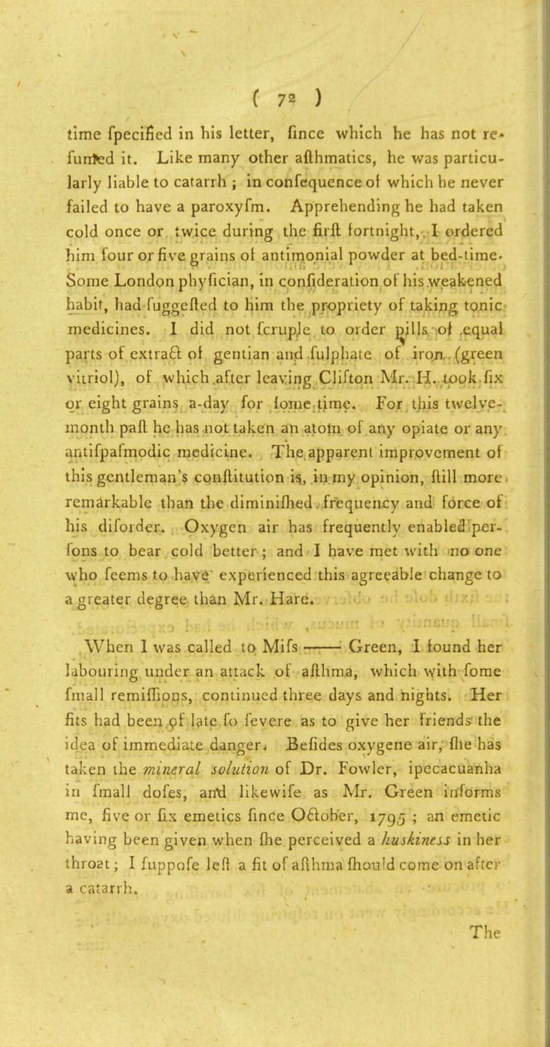 ( 7* ) time fpecified in his letter, fince which he has not re- funded it. Like many other afthmatics, he was particu- larly liable to catarrh ; in confequence ol which he never failed to have a paroxyfm. Apprehending he had taken cold once or twice during the firft fortnight,. I ordered him four or five grains of antimonial powder at bed-time. Some London phyfician, in confideration of his weakened habit, had fuggefted to him the propriety of taking tonic medicines. I did not fcrupje to order mils of .equal parts of extraft of gentian and fulphaie of iron . (green vitriol), of which .after leaving Clifton Mr. H. took fix or eight grains a-day for fometime. For this twelve- month paft he has not taken an atom of any opiate or any antifpafmodic medicine. The apparent improvement of this gentleman's conflitution is, in my opinion, ftill more- remarkable than the diminifhed. frequency and force of his diforder. Oxygen air has frequently enabled per- sons to bear cold better ; and I have met with no one who feems to have experienced this agreeable change to a greater degree than Mr. Hare. ■ • ■ When 1 was called to Mifs 1 Green, I found her labouring under an attack of afthma, which with fome fmall remiffions, continued three days and nights. Her fits had been,of late fo fevere as to give her friends the idea of immediate danger. Befides oxygene air, fhe has taken the mineral solution of Dr. Fowler, ipecacuanha in fmall dofes, artd likewife as Mr. Green informs me, five or fix emetics fince October, 1795 ; an emetic having been given when fhe perceived a huskiness in her throat; I fuppofe left a fit of aflhma fhould come on after a catarrh.